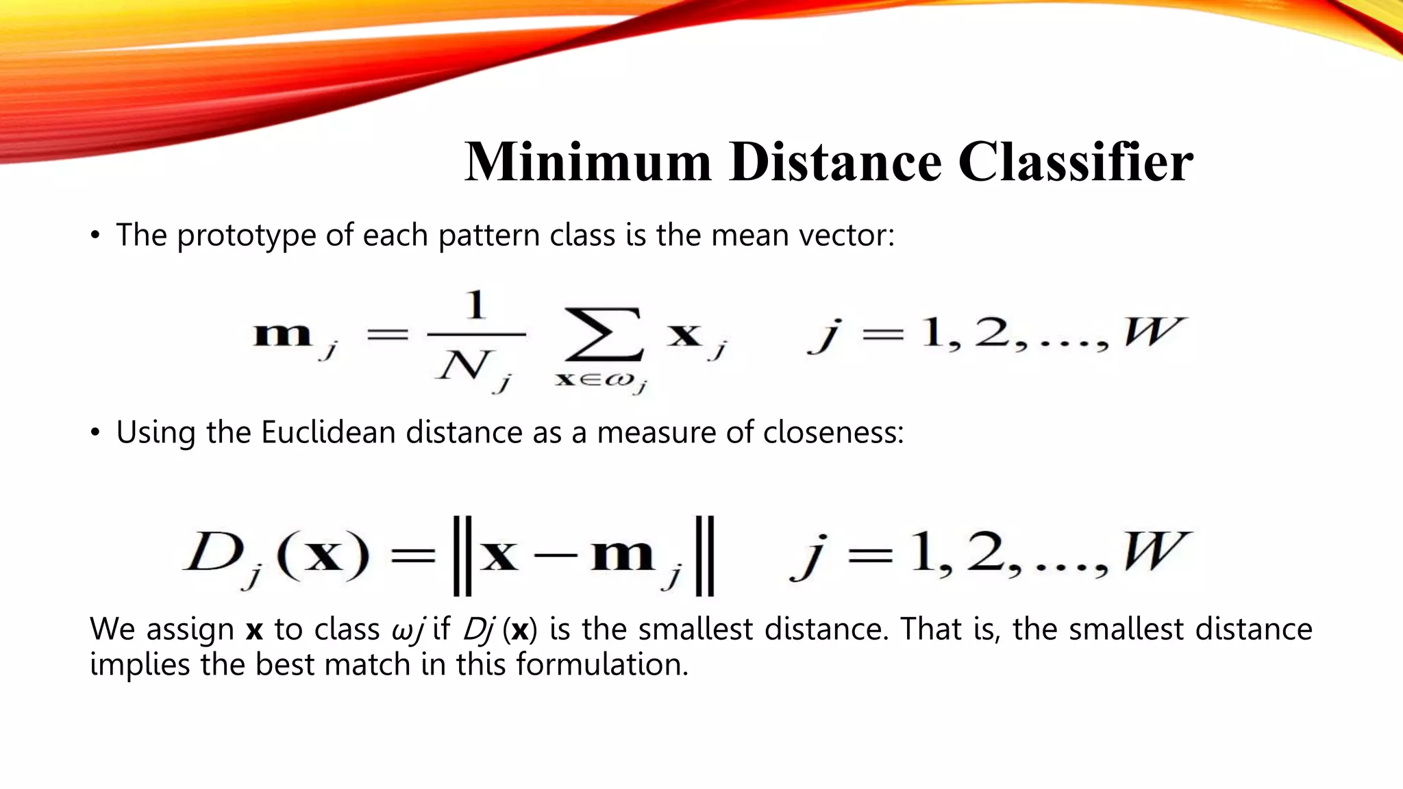 Minimum Distance Classifier
• The prototype of each pattern class is the mean vector:
• Using the Euclidean distance as a measure of closeness:
We assign x to class ωj if Dj (x) is the smallest distance. That is, the smallest distance
implies the best match in this formulation.
 