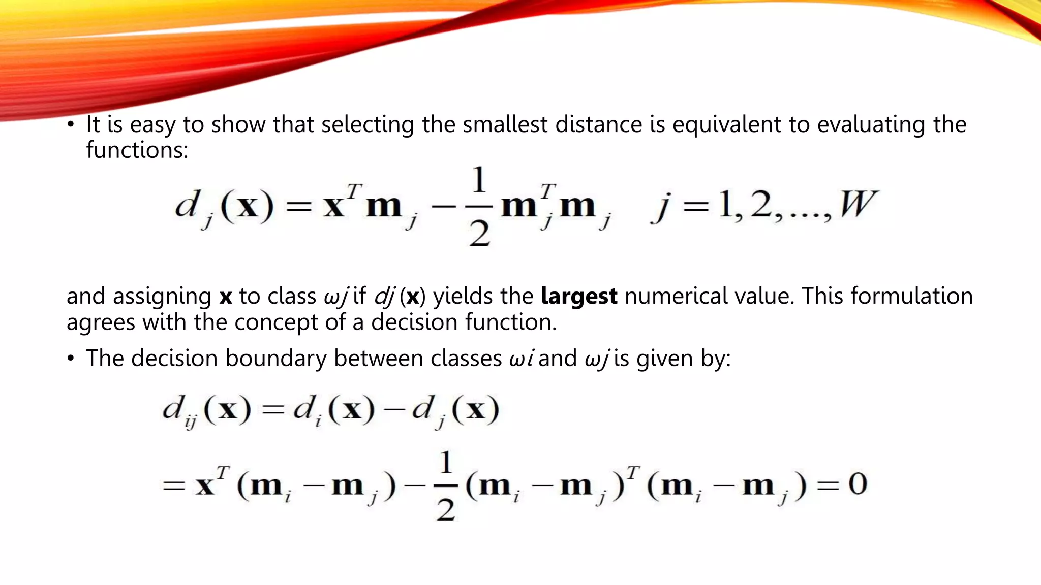 • It is easy to show that selecting the smallest distance is equivalent to evaluating the
functions:
and assigning x to class ωj if dj (x) yields the largest numerical value. This formulation
agrees with the concept of a decision function.
• The decision boundary between classes ωi and ωj is given by:
 