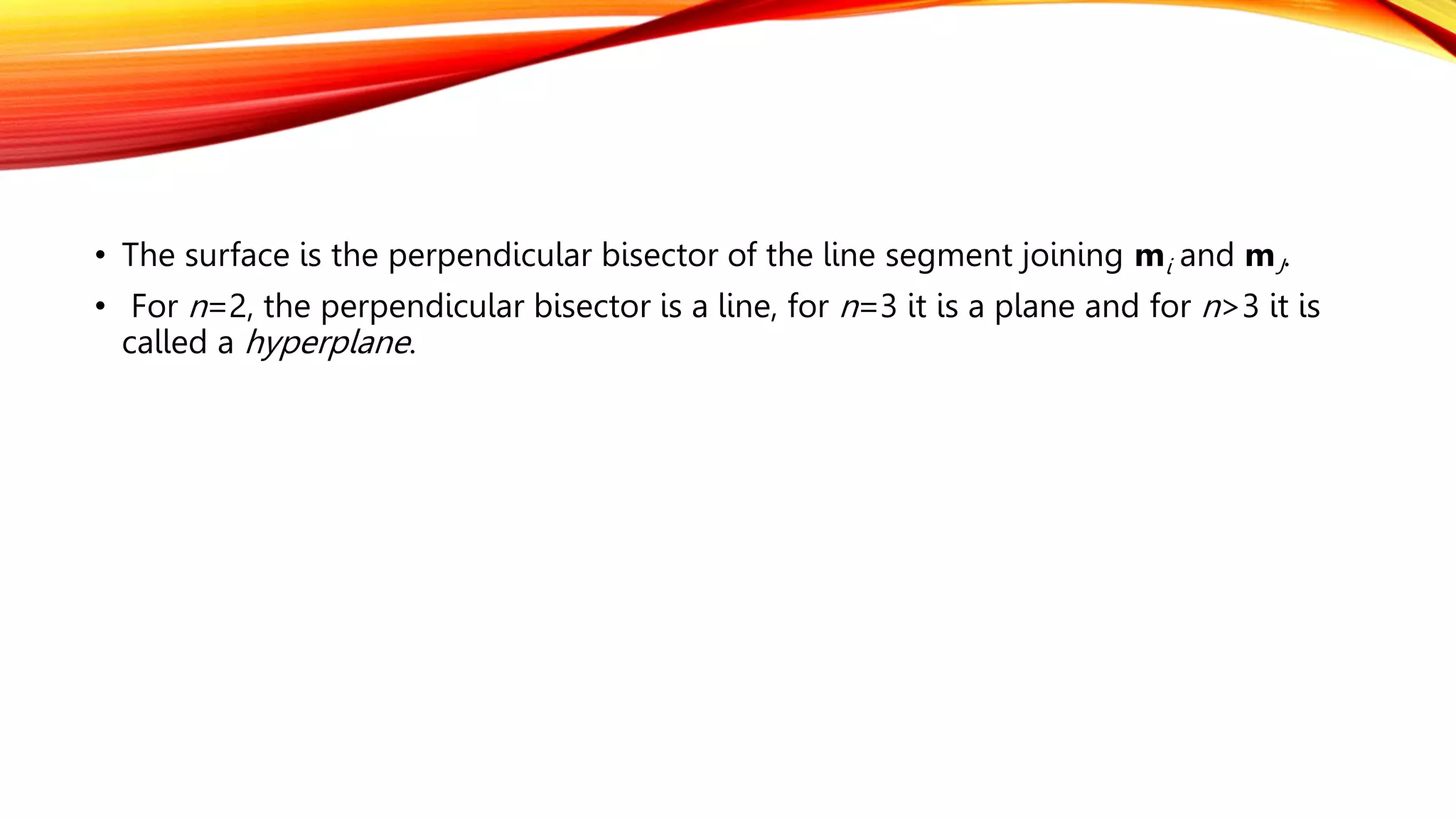 • The surface is the perpendicular bisector of the line segment joining mi and mJ.
• For n=2, the perpendicular bisector is a line, for n=3 it is a plane and for n>3 it is
called a hyperplane.
 