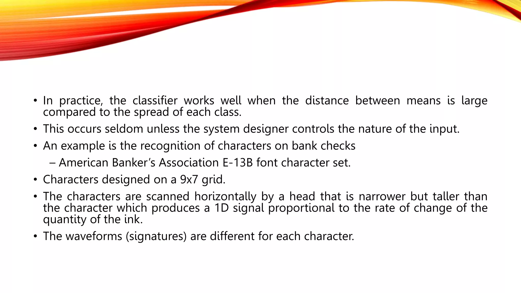 • In practice, the classifier works well when the distance between means is large
compared to the spread of each class.
• This occurs seldom unless the system designer controls the nature of the input.
• An example is the recognition of characters on bank checks
– American Banker’s Association E-13B font character set.
• Characters designed on a 9x7 grid.
• The characters are scanned horizontally by a head that is narrower but taller than
the character which produces a 1D signal proportional to the rate of change of the
quantity of the ink.
• The waveforms (signatures) are different for each character.
 