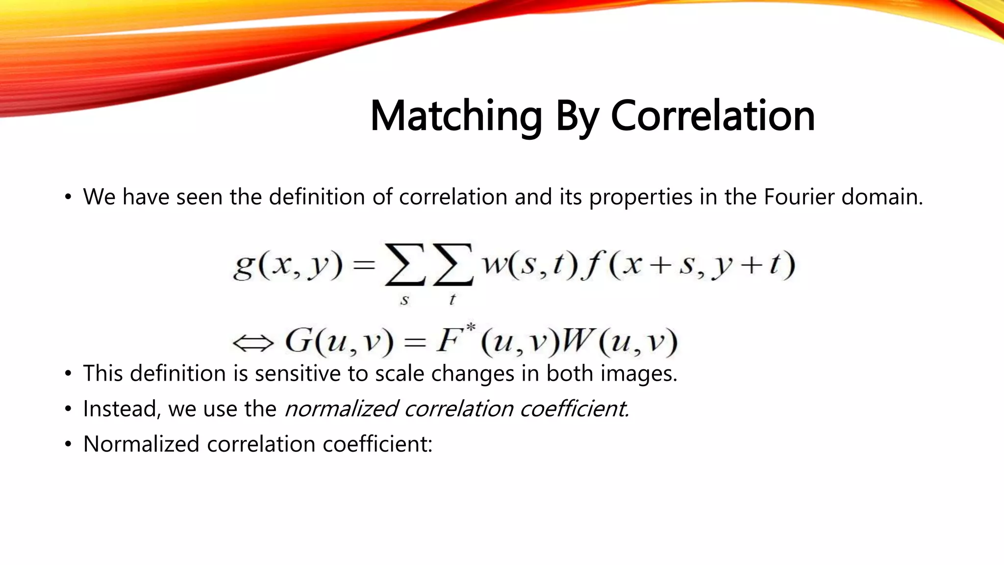 Matching By Correlation
• We have seen the definition of correlation and its properties in the Fourier domain.
• This definition is sensitive to scale changes in both images.
• Instead, we use the normalized correlation coefficient.
• Normalized correlation coefficient:
 