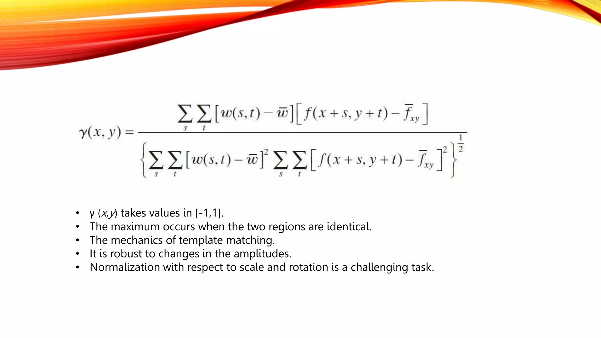 • γ (x,y) takes values in [-1,1].
• The maximum occurs when the two regions are identical.
• The mechanics of template matching.
• It is robust to changes in the amplitudes.
• Normalization with respect to scale and rotation is a challenging task.
 