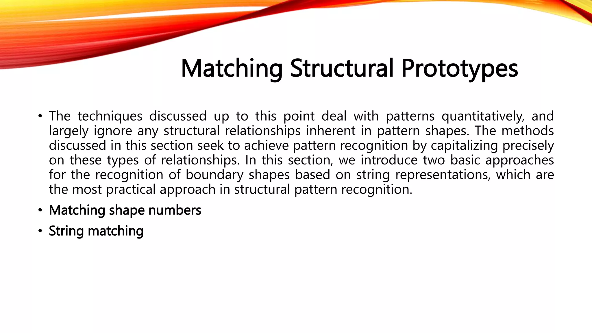 Matching Structural Prototypes
• The techniques discussed up to this point deal with patterns quantitatively, and
largely ignore any structural relationships inherent in pattern shapes. The methods
discussed in this section seek to achieve pattern recognition by capitalizing precisely
on these types of relationships. In this section, we introduce two basic approaches
for the recognition of boundary shapes based on string representations, which are
the most practical approach in structural pattern recognition.
• Matching shape numbers
• String matching
 