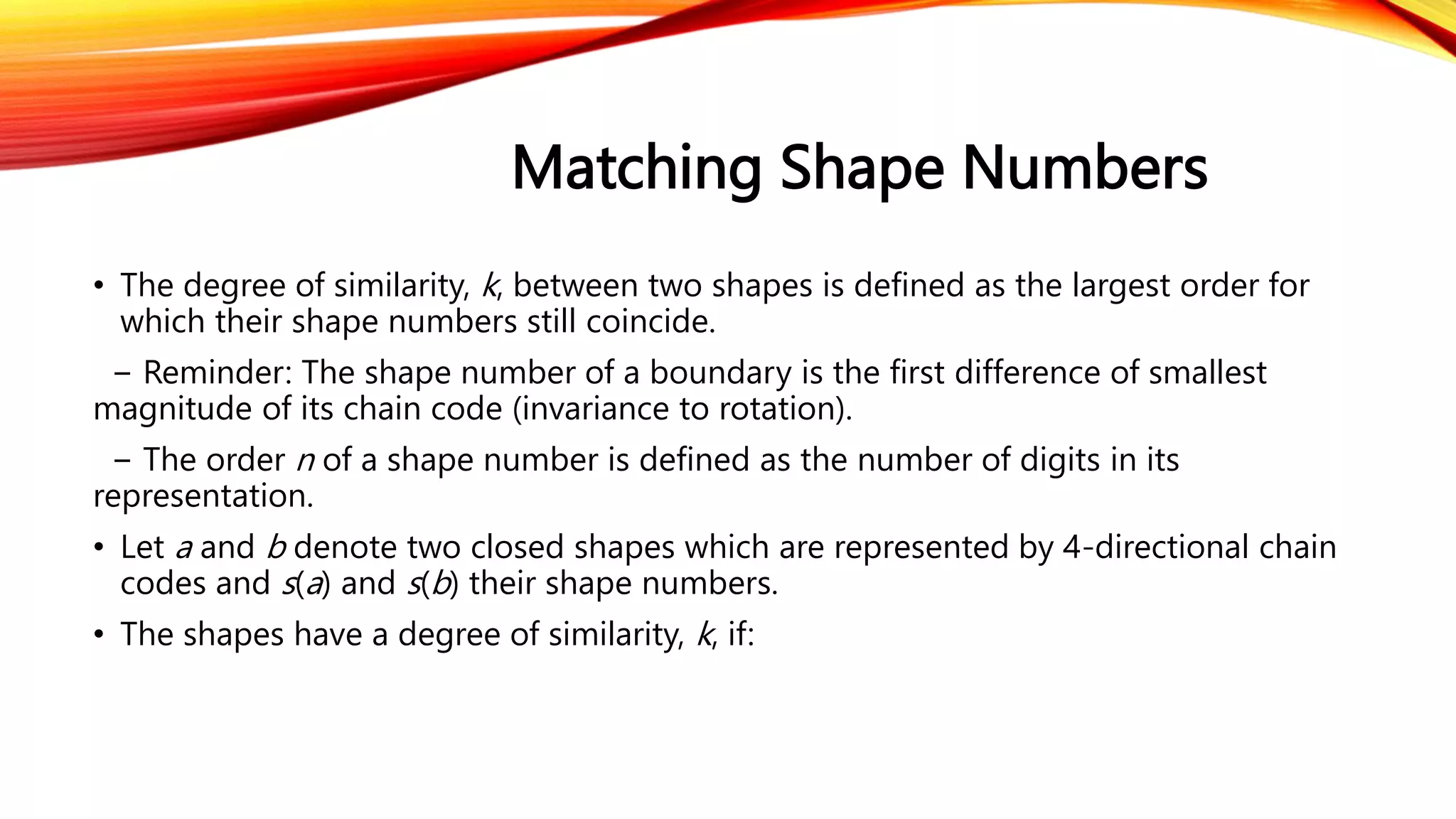 Matching Shape Numbers
• The degree of similarity, k, between two shapes is defined as the largest order for
which their shape numbers still coincide.
− Reminder: The shape number of a boundary is the first difference of smallest
magnitude of its chain code (invariance to rotation).
− The order n of a shape number is defined as the number of digits in its
representation.
• Let a and b denote two closed shapes which are represented by 4-directional chain
codes and s(a) and s(b) their shape numbers.
• The shapes have a degree of similarity, k, if:
 