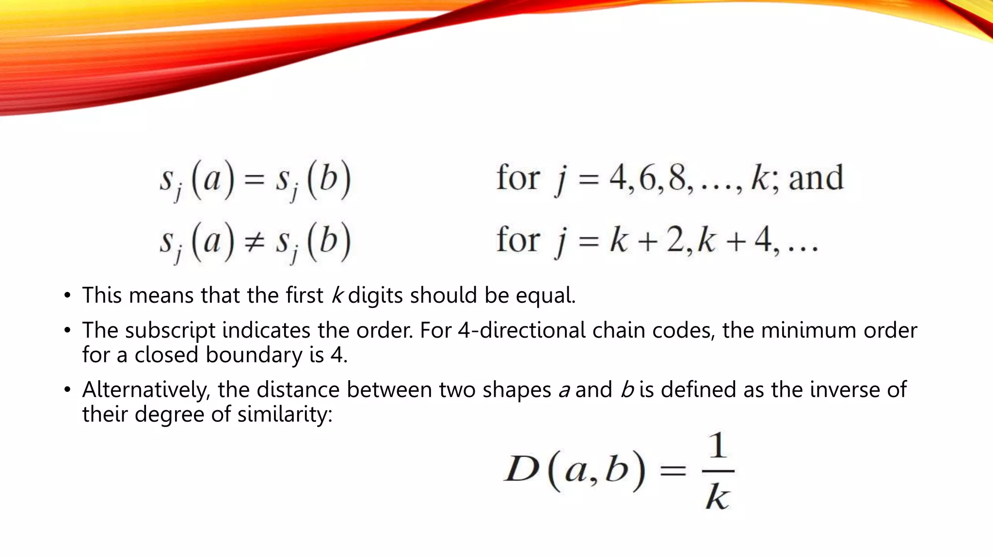 • This means that the first k digits should be equal.
• The subscript indicates the order. For 4-directional chain codes, the minimum order
for a closed boundary is 4.
• Alternatively, the distance between two shapes a and b is defined as the inverse of
their degree of similarity:
 