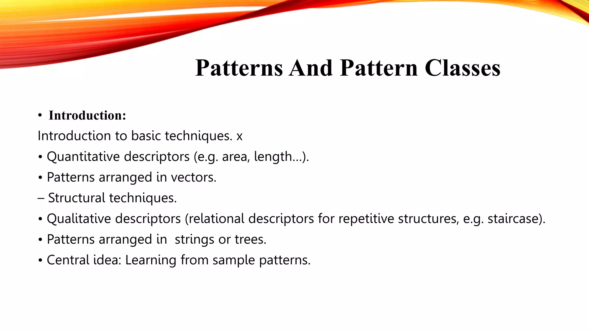 Patterns And Pattern Classes
• Introduction:
Introduction to basic techniques. x
• Quantitative descriptors (e.g. area, length…).
• Patterns arranged in vectors.
– Structural techniques.
• Qualitative descriptors (relational descriptors for repetitive structures, e.g. staircase).
• Patterns arranged in strings or trees.
• Central idea: Learning from sample patterns.
 