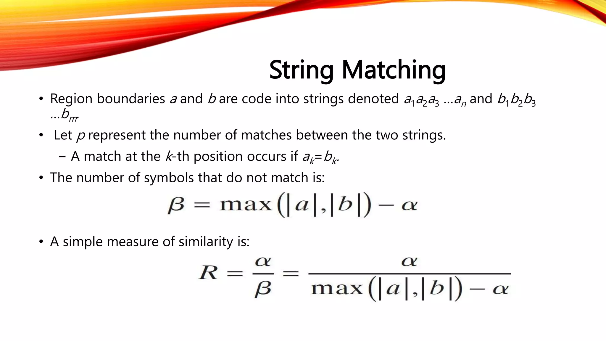 String Matching
• Region boundaries a and b are code into strings denoted a1a2a3 …an and b1b2b3
…bm.
• Let p represent the number of matches between the two strings.
− A match at the k-th position occurs if ak=bk.
• The number of symbols that do not match is:
• A simple measure of similarity is:
 