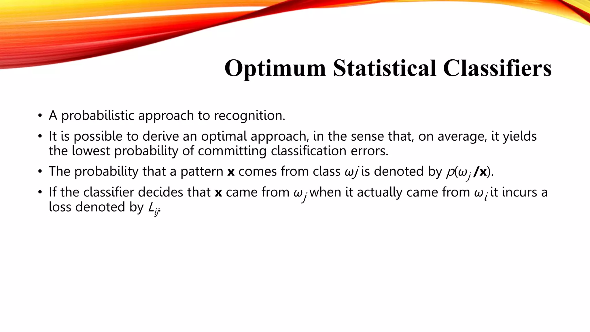 Optimum Statistical Classifiers
• A probabilistic approach to recognition.
• It is possible to derive an optimal approach, in the sense that, on average, it yields
the lowest probability of committing classification errors.
• The probability that a pattern x comes from class ωj is denoted by p(ωj /x).
• If the classifier decides that x came from ωj when it actually came from ωi it incurs a
loss denoted by Lij.
 