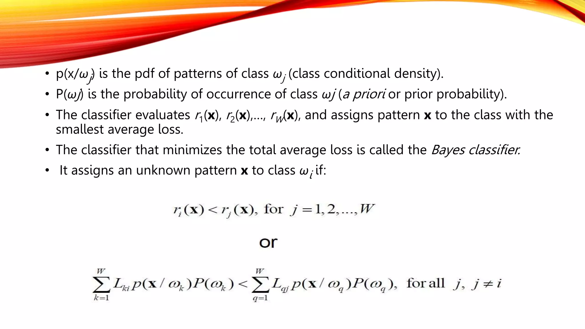 • p(x/ωj) is the pdf of patterns of class ωj (class conditional density).
• P(ωj) is the probability of occurrence of class ωj (a priori or prior probability).
• The classifier evaluates r1(x), r2(x),…, rW(x), and assigns pattern x to the class with the
smallest average loss.
• The classifier that minimizes the total average loss is called the Bayes classifier.
• It assigns an unknown pattern x to class ωi if:
 