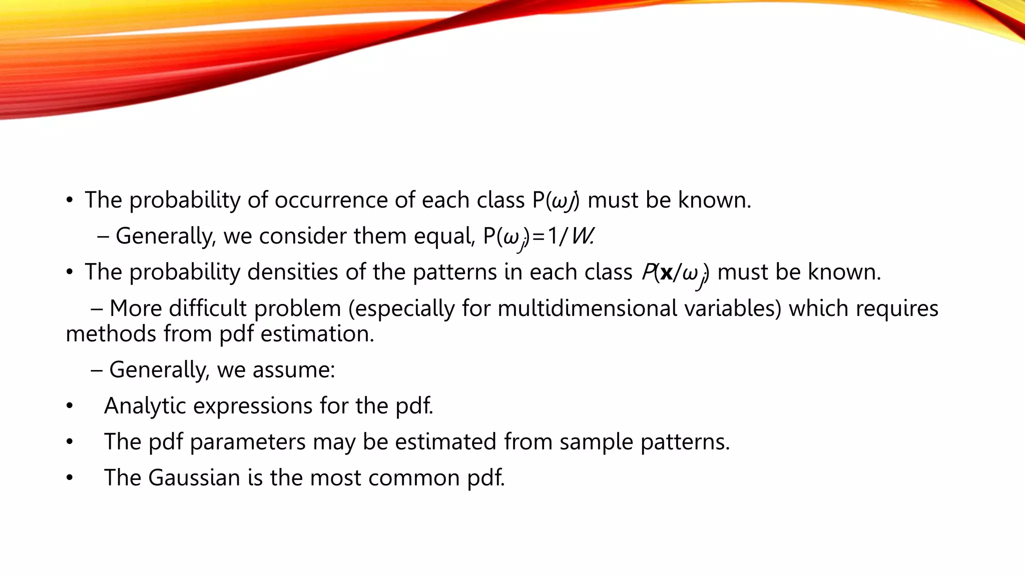 • The probability of occurrence of each class P(ωj) must be known.
– Generally, we consider them equal, P(ωj)=1/W.
• The probability densities of the patterns in each class P(x/ωj) must be known.
– More difficult problem (especially for multidimensional variables) which requires
methods from pdf estimation.
– Generally, we assume:
• Analytic expressions for the pdf.
• The pdf parameters may be estimated from sample patterns.
• The Gaussian is the most common pdf.
 