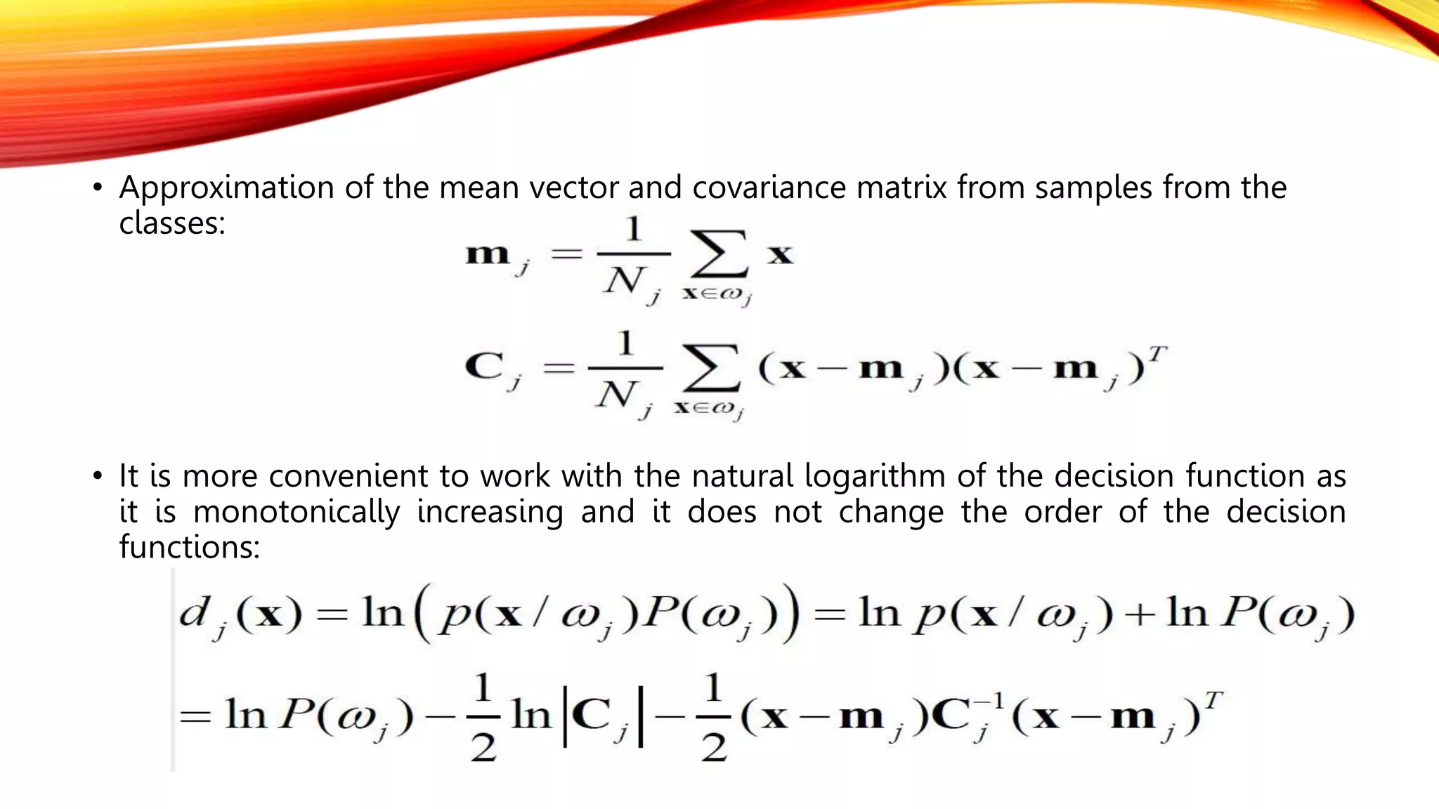• Approximation of the mean vector and covariance matrix from samples from the
classes:
• It is more convenient to work with the natural logarithm of the decision function as
it is monotonically increasing and it does not change the order of the decision
functions:
 