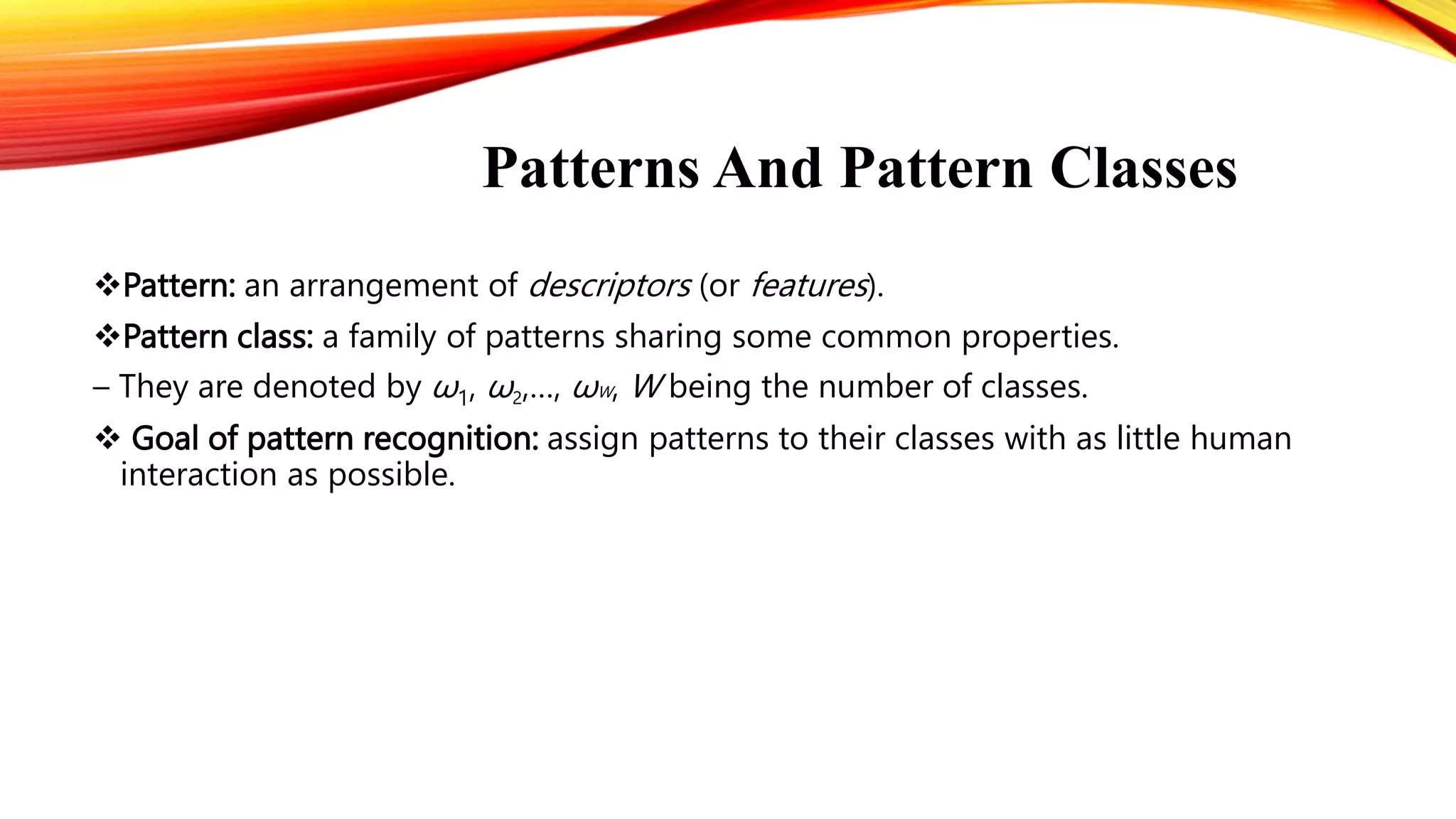 Patterns And Pattern Classes
Pattern: an arrangement of descriptors (or features).
Pattern class: a family of patterns sharing some common properties.
– They are denoted by ω1, ω2,…, ωW, W being the number of classes.
 Goal of pattern recognition: assign patterns to their classes with as little human
interaction as possible.
 