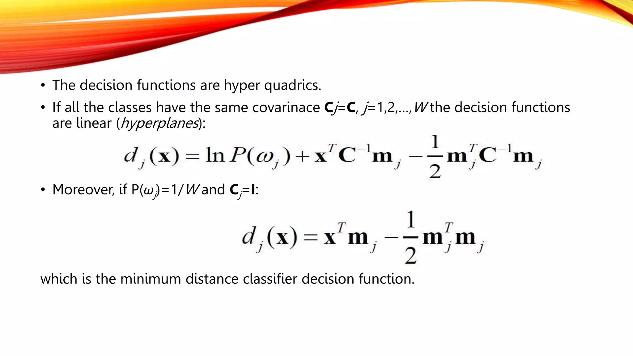 • The decision functions are hyper quadrics.
• If all the classes have the same covarinace Cj=C, j=1,2,…,W the decision functions
are linear (hyperplanes):
• Moreover, if P(ωj)=1/W and Cj=I:
which is the minimum distance classifier decision function.
 