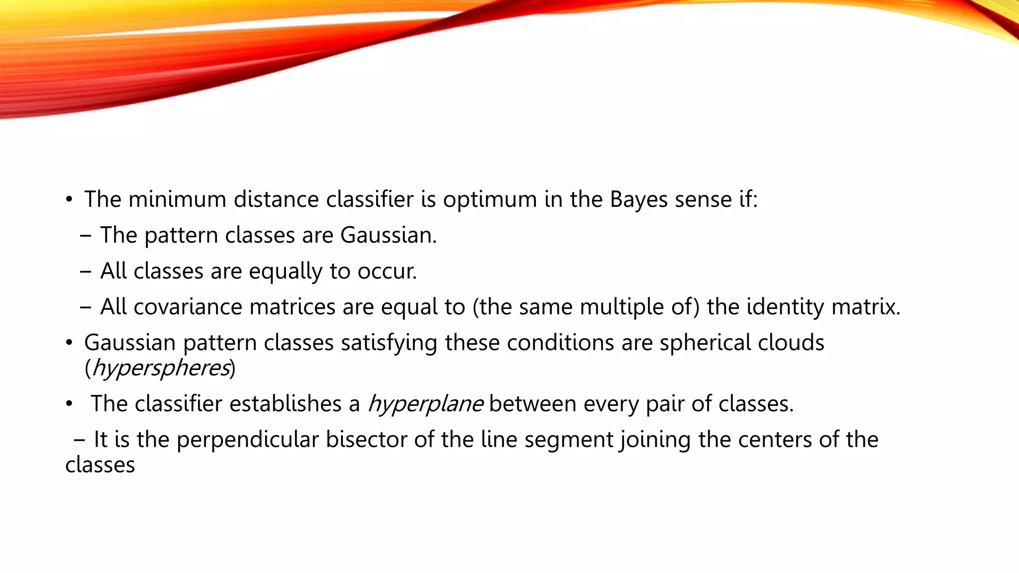 • The minimum distance classifier is optimum in the Bayes sense if:
− The pattern classes are Gaussian.
− All classes are equally to occur.
− All covariance matrices are equal to (the same multiple of) the identity matrix.
• Gaussian pattern classes satisfying these conditions are spherical clouds
(hyperspheres)
• The classifier establishes a hyperplane between every pair of classes.
− It is the perpendicular bisector of the line segment joining the centers of the
classes
 