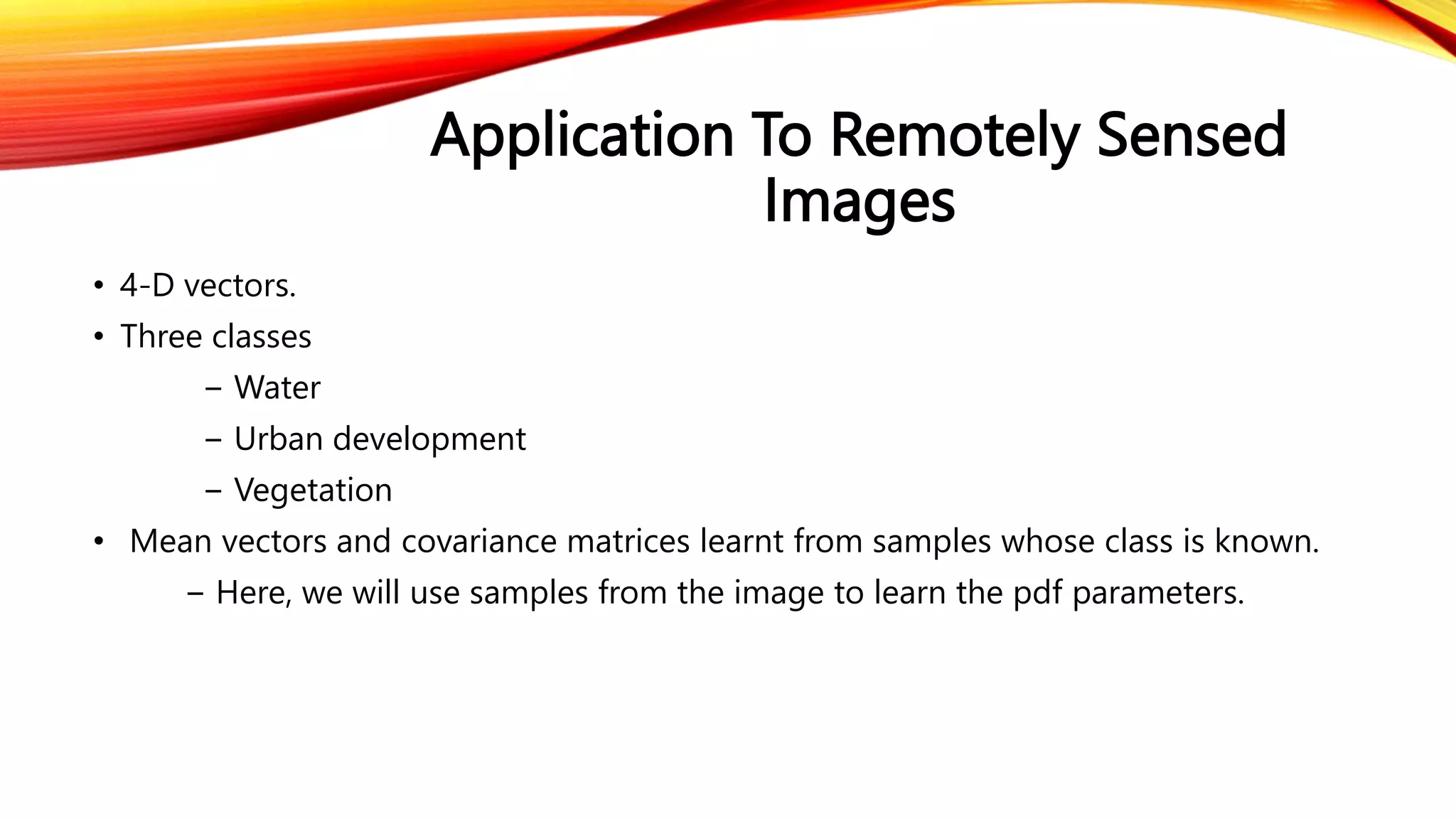 Application To Remotely Sensed
Images
• 4-D vectors.
• Three classes
− Water
− Urban development
− Vegetation
• Mean vectors and covariance matrices learnt from samples whose class is known.
− Here, we will use samples from the image to learn the pdf parameters.
 