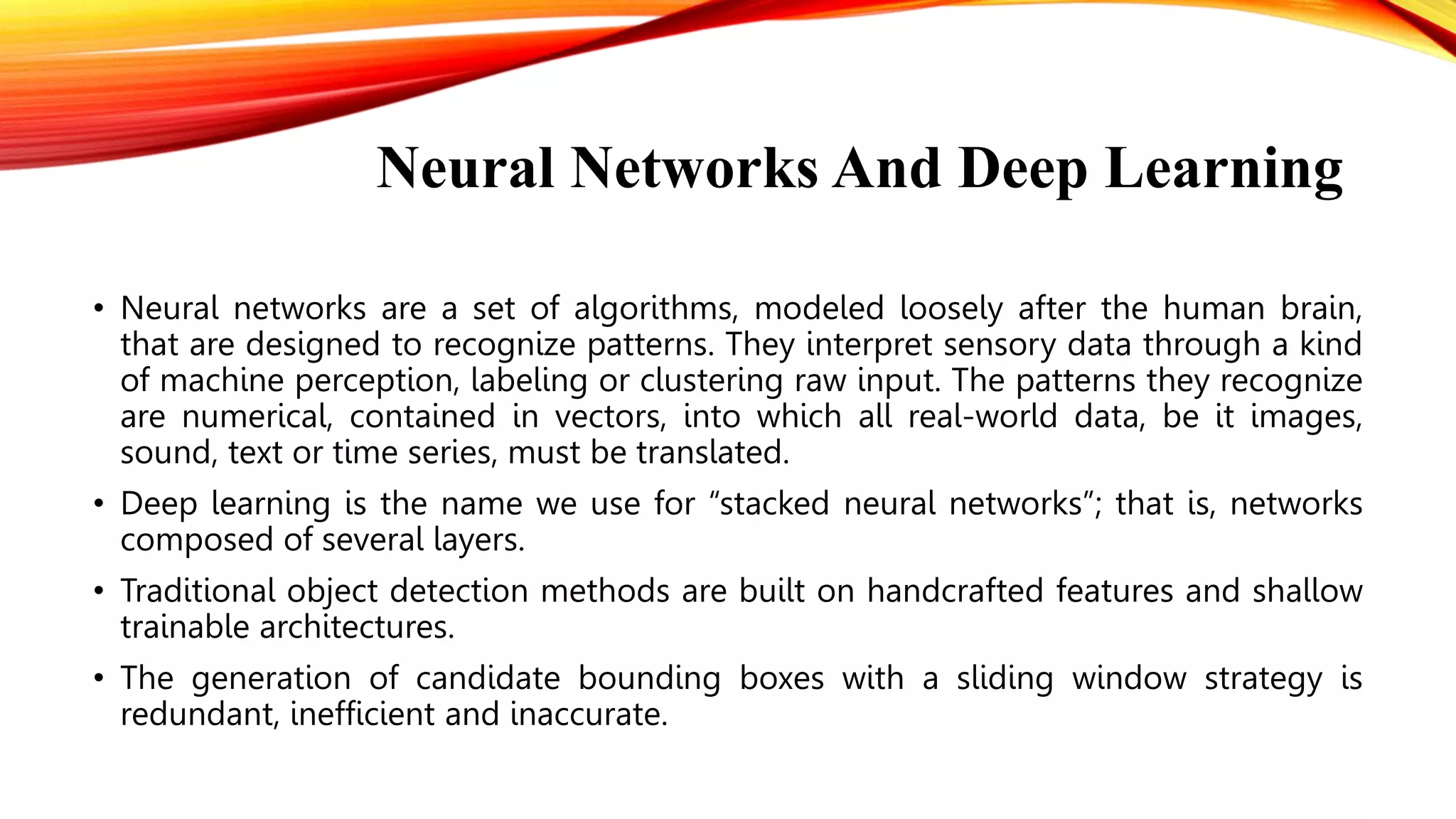 Neural Networks And Deep Learning
• Neural networks are a set of algorithms, modeled loosely after the human brain,
that are designed to recognize patterns. They interpret sensory data through a kind
of machine perception, labeling or clustering raw input. The patterns they recognize
are numerical, contained in vectors, into which all real-world data, be it images,
sound, text or time series, must be translated.
• Deep learning is the name we use for “stacked neural networks”; that is, networks
composed of several layers.
• Traditional object detection methods are built on handcrafted features and shallow
trainable architectures.
• The generation of candidate bounding boxes with a sliding window strategy is
redundant, inefficient and inaccurate.
 