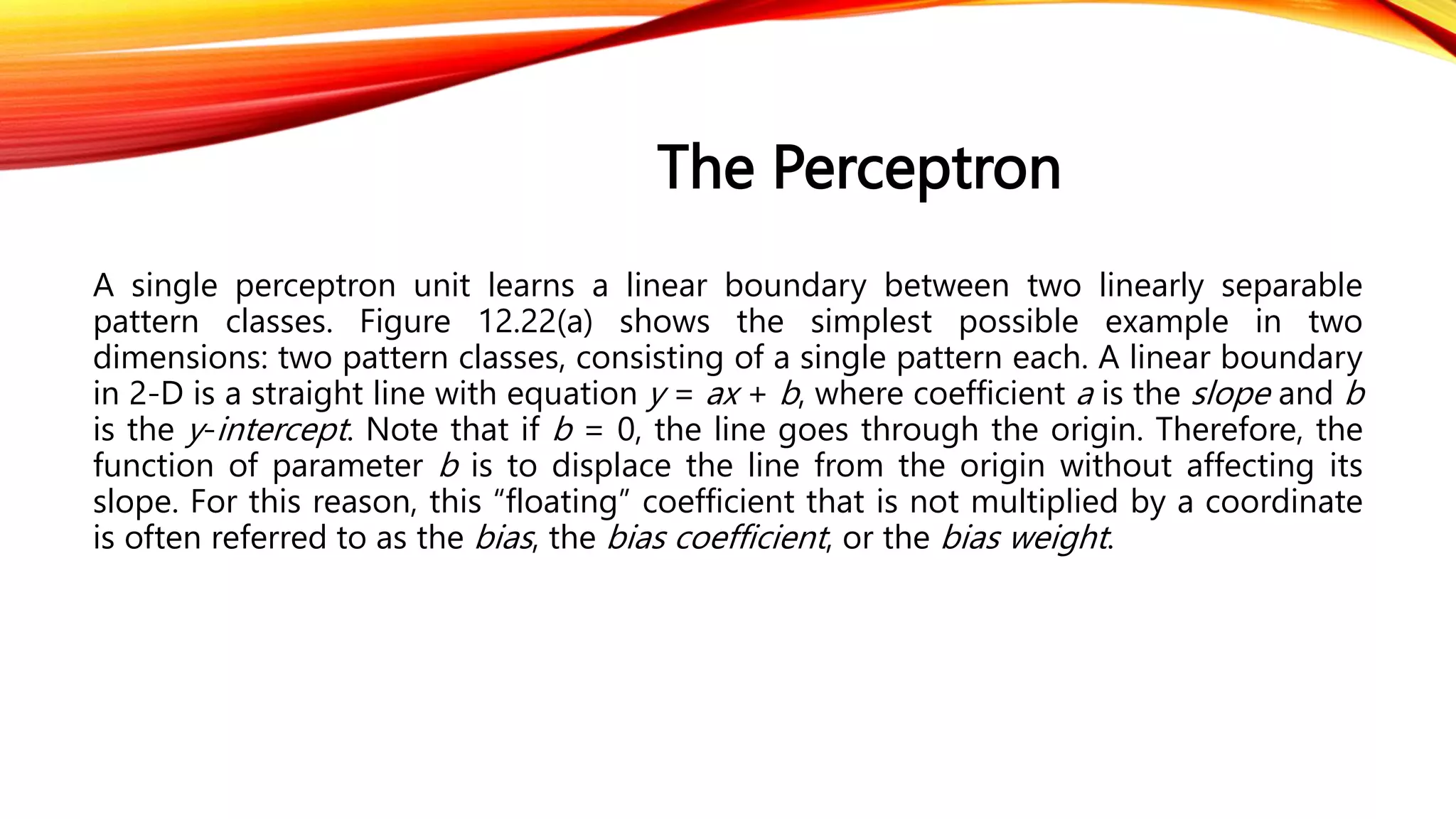 The Perceptron
A single perceptron unit learns a linear boundary between two linearly separable
pattern classes. Figure 12.22(a) shows the simplest possible example in two
dimensions: two pattern classes, consisting of a single pattern each. A linear boundary
in 2-D is a straight line with equation y = ax + b, where coefficient a is the slope and b
is the y-intercept. Note that if b = 0, the line goes through the origin. Therefore, the
function of parameter b is to displace the line from the origin without affecting its
slope. For this reason, this “floating” coefficient that is not multiplied by a coordinate
is often referred to as the bias, the bias coefficient, or the bias weight.
 
