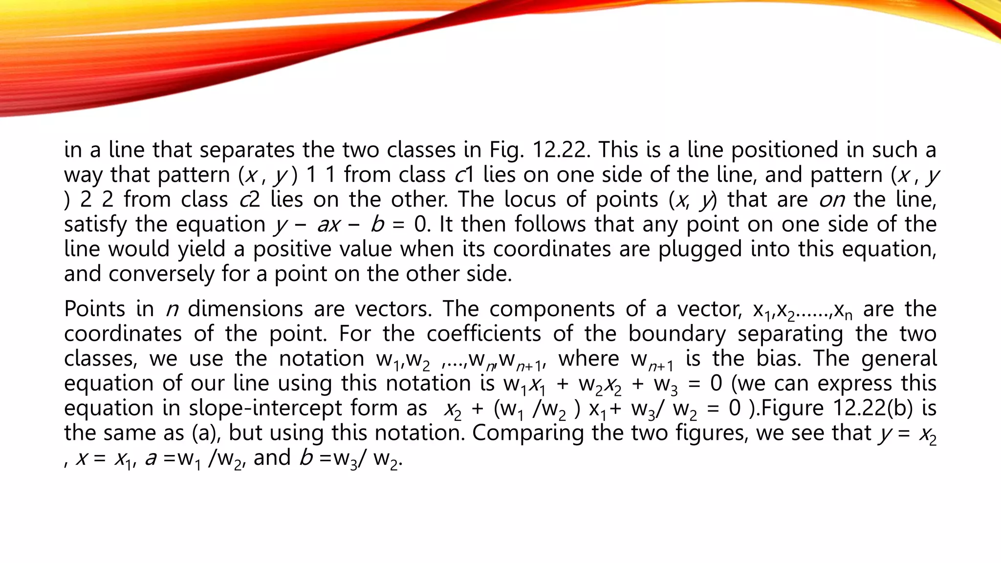 in a line that separates the two classes in Fig. 12.22. This is a line positioned in such a
way that pattern (x , y ) 1 1 from class c1 lies on one side of the line, and pattern (x , y
) 2 2 from class c2 lies on the other. The locus of points (x, y) that are on the line,
satisfy the equation y − ax − b = 0. It then follows that any point on one side of the
line would yield a positive value when its coordinates are plugged into this equation,
and conversely for a point on the other side.
Points in n dimensions are vectors. The components of a vector, x1,x2……,xn are the
coordinates of the point. For the coefficients of the boundary separating the two
classes, we use the notation w1,w2 ,…,wn,wn+1, where wn+1 is the bias. The general
equation of our line using this notation is w1x1 + w2x2 + w3 = 0 (we can express this
equation in slope-intercept form as x2 + (w1 /w2 ) x1+ w3/ w2 = 0 ).Figure 12.22(b) is
the same as (a), but using this notation. Comparing the two figures, we see that y = x2
, x = x1, a =w1 /w2, and b =w3/ w2.
 