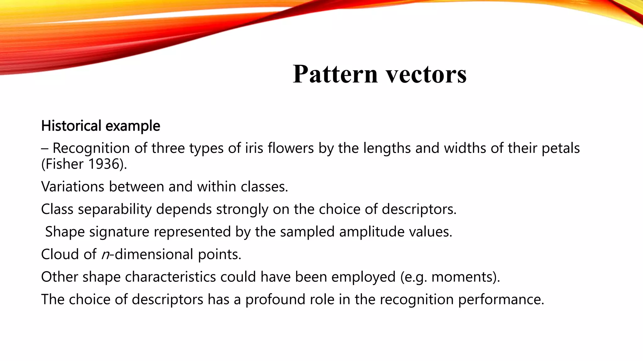 Pattern vectors
Historical example
– Recognition of three types of iris flowers by the lengths and widths of their petals
(Fisher 1936).
Variations between and within classes.
Class separability depends strongly on the choice of descriptors.
Shape signature represented by the sampled amplitude values.
Cloud of n-dimensional points.
Other shape characteristics could have been employed (e.g. moments).
The choice of descriptors has a profound role in the recognition performance.
 