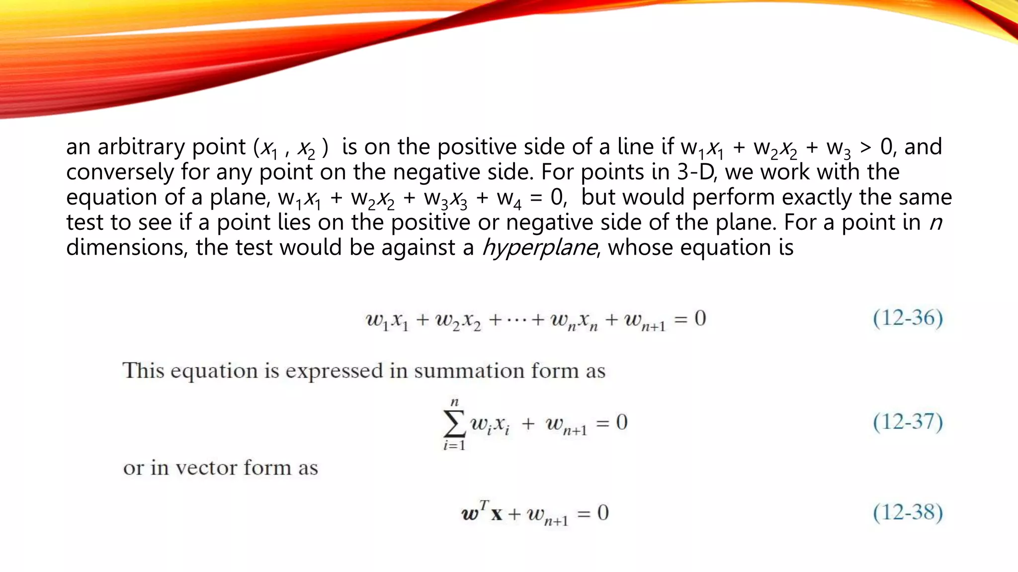 an arbitrary point (x1 , x2 ) is on the positive side of a line if w1x1 + w2x2 + w3 > 0, and
conversely for any point on the negative side. For points in 3-D, we work with the
equation of a plane, w1x1 + w2x2 + w3x3 + w4 = 0, but would perform exactly the same
test to see if a point lies on the positive or negative side of the plane. For a point in n
dimensions, the test would be against a hyperplane, whose equation is
 