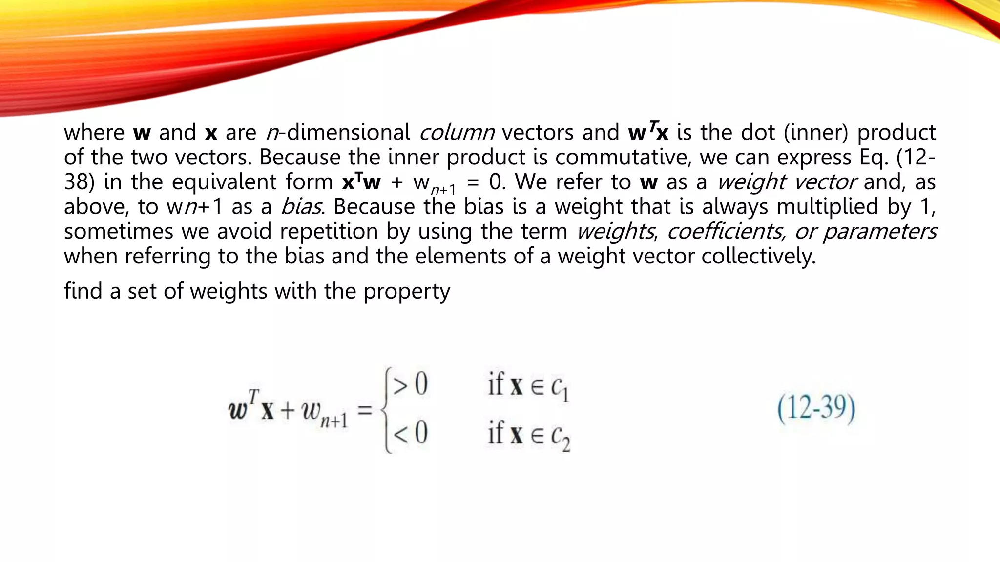 where w and x are n-dimensional column vectors and wTx is the dot (inner) product
of the two vectors. Because the inner product is commutative, we can express Eq. (12-
38) in the equivalent form xTw + wn+1 = 0. We refer to w as a weight vector and, as
above, to wn+1 as a bias. Because the bias is a weight that is always multiplied by 1,
sometimes we avoid repetition by using the term weights, coefficients, or parameters
when referring to the bias and the elements of a weight vector collectively.
find a set of weights with the property
 