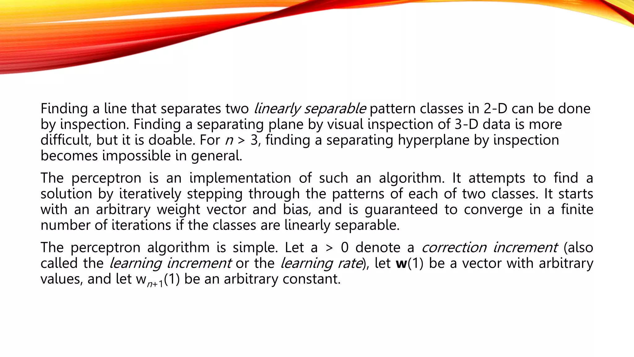 Finding a line that separates two linearly separable pattern classes in 2-D can be done
by inspection. Finding a separating plane by visual inspection of 3-D data is more
difficult, but it is doable. For n > 3, finding a separating hyperplane by inspection
becomes impossible in general.
The perceptron is an implementation of such an algorithm. It attempts to find a
solution by iteratively stepping through the patterns of each of two classes. It starts
with an arbitrary weight vector and bias, and is guaranteed to converge in a finite
number of iterations if the classes are linearly separable.
The perceptron algorithm is simple. Let a > 0 denote a correction increment (also
called the learning increment or the learning rate), let w(1) be a vector with arbitrary
values, and let wn+1(1) be an arbitrary constant.
 