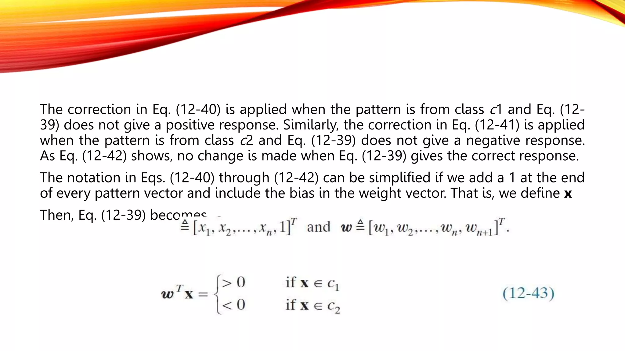 The correction in Eq. (12-40) is applied when the pattern is from class c1 and Eq. (12-
39) does not give a positive response. Similarly, the correction in Eq. (12-41) is applied
when the pattern is from class c2 and Eq. (12-39) does not give a negative response.
As Eq. (12-42) shows, no change is made when Eq. (12-39) gives the correct response.
The notation in Eqs. (12-40) through (12-42) can be simplified if we add a 1 at the end
of every pattern vector and include the bias in the weight vector. That is, we define x
Then, Eq. (12-39) becomes
 