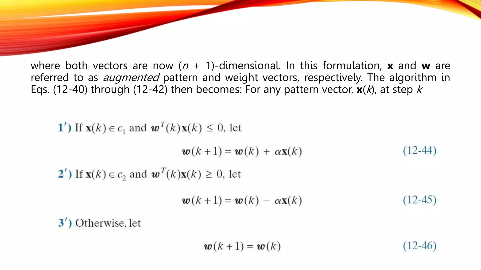 where both vectors are now (n + 1)-dimensional. In this formulation, x and w are
referred to as augmented pattern and weight vectors, respectively. The algorithm in
Eqs. (12-40) through (12-42) then becomes: For any pattern vector, x(k), at step k
 