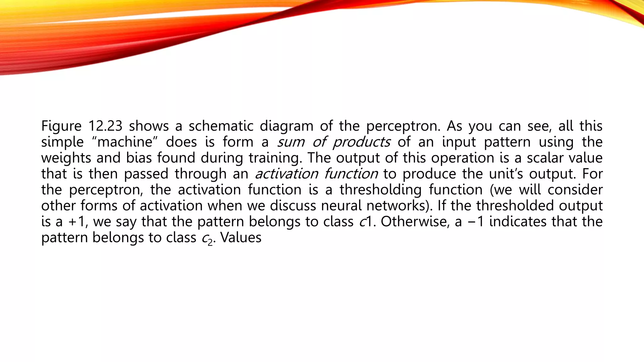 Figure 12.23 shows a schematic diagram of the perceptron. As you can see, all this
simple “machine” does is form a sum of products of an input pattern using the
weights and bias found during training. The output of this operation is a scalar value
that is then passed through an activation function to produce the unit’s output. For
the perceptron, the activation function is a thresholding function (we will consider
other forms of activation when we discuss neural networks). If the thresholded output
is a +1, we say that the pattern belongs to class c1. Otherwise, a −1 indicates that the
pattern belongs to class c2. Values
 