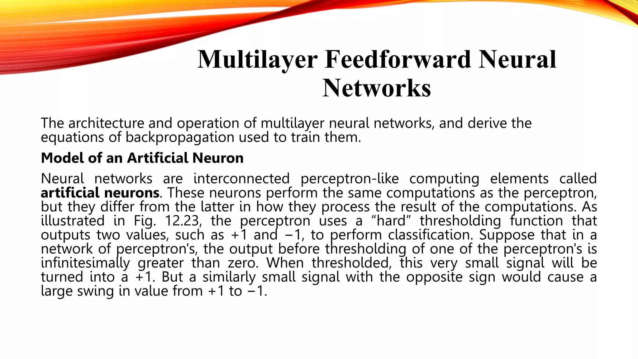 Multilayer Feedforward Neural
Networks
The architecture and operation of multilayer neural networks, and derive the
equations of backpropagation used to train them.
Model of an Artificial Neuron
Neural networks are interconnected perceptron-like computing elements called
artificial neurons. These neurons perform the same computations as the perceptron,
but they differ from the latter in how they process the result of the computations. As
illustrated in Fig. 12.23, the perceptron uses a “hard” thresholding function that
outputs two values, such as +1 and −1, to perform classification. Suppose that in a
network of perceptron's, the output before thresholding of one of the perceptron's is
infinitesimally greater than zero. When thresholded, this very small signal will be
turned into a +1. But a similarly small signal with the opposite sign would cause a
large swing in value from +1 to −1.
 