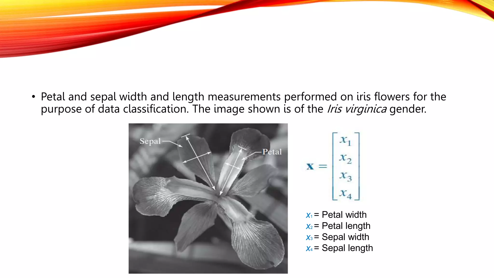 • Petal and sepal width and length measurements performed on iris flowers for the
purpose of data classification. The image shown is of the Iris virginica gender.
x1 = Petal width
x2 = Petal length
x3 = Sepal width
x4 = Sepal length
 