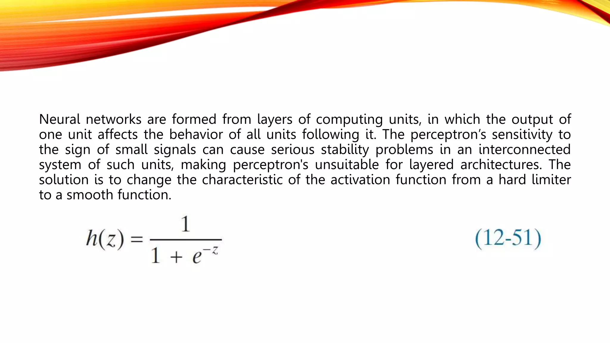Neural networks are formed from layers of computing units, in which the output of
one unit affects the behavior of all units following it. The perceptron’s sensitivity to
the sign of small signals can cause serious stability problems in an interconnected
system of such units, making perceptron's unsuitable for layered architectures. The
solution is to change the characteristic of the activation function from a hard limiter
to a smooth function.
 