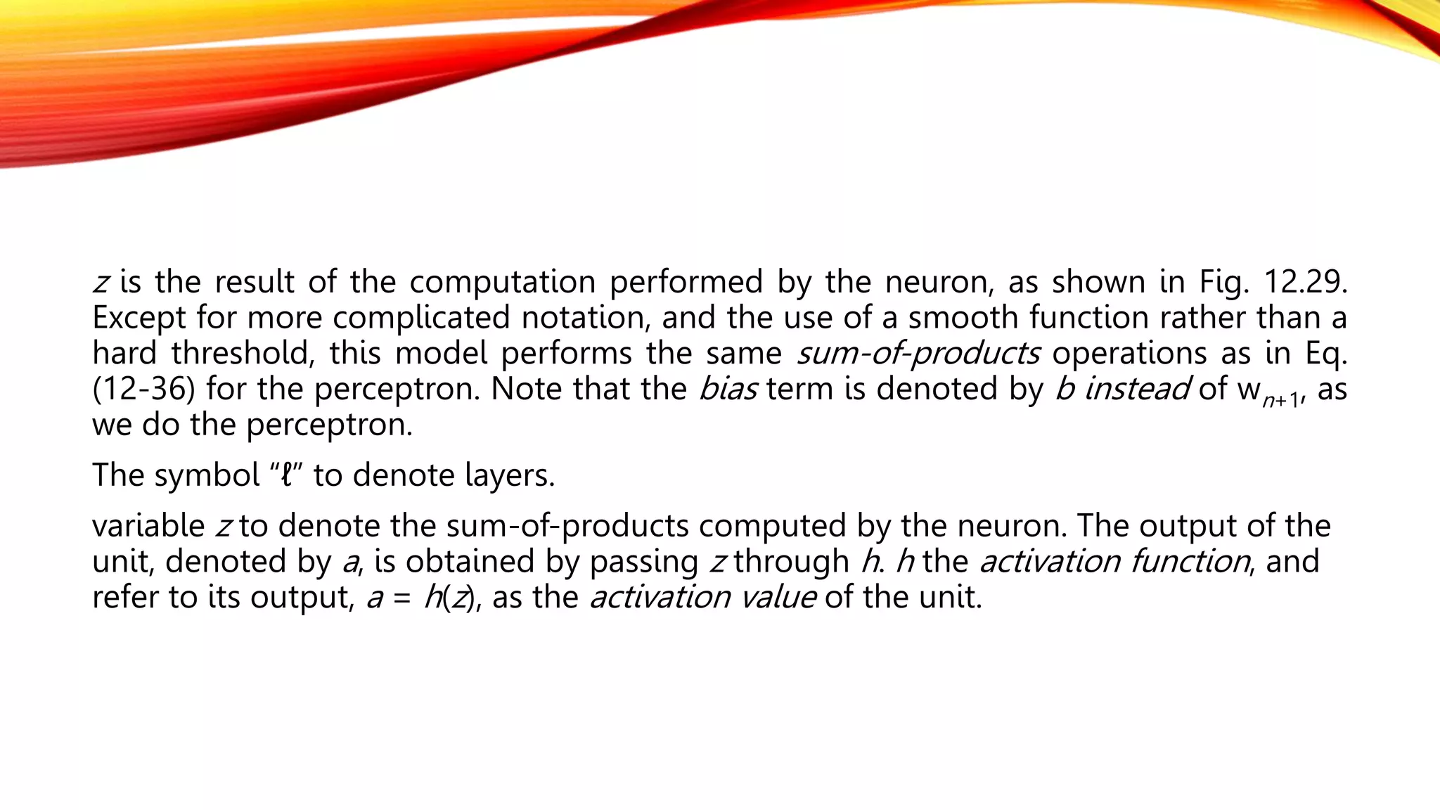 z is the result of the computation performed by the neuron, as shown in Fig. 12.29.
Except for more complicated notation, and the use of a smooth function rather than a
hard threshold, this model performs the same sum-of-products operations as in Eq.
(12-36) for the perceptron. Note that the bias term is denoted by b instead of wn+1, as
we do the perceptron.
The symbol “ℓ” to denote layers.
variable z to denote the sum-of-products computed by the neuron. The output of the
unit, denoted by a, is obtained by passing z through h. h the activation function, and
refer to its output, a = h(z), as the activation value of the unit.
 