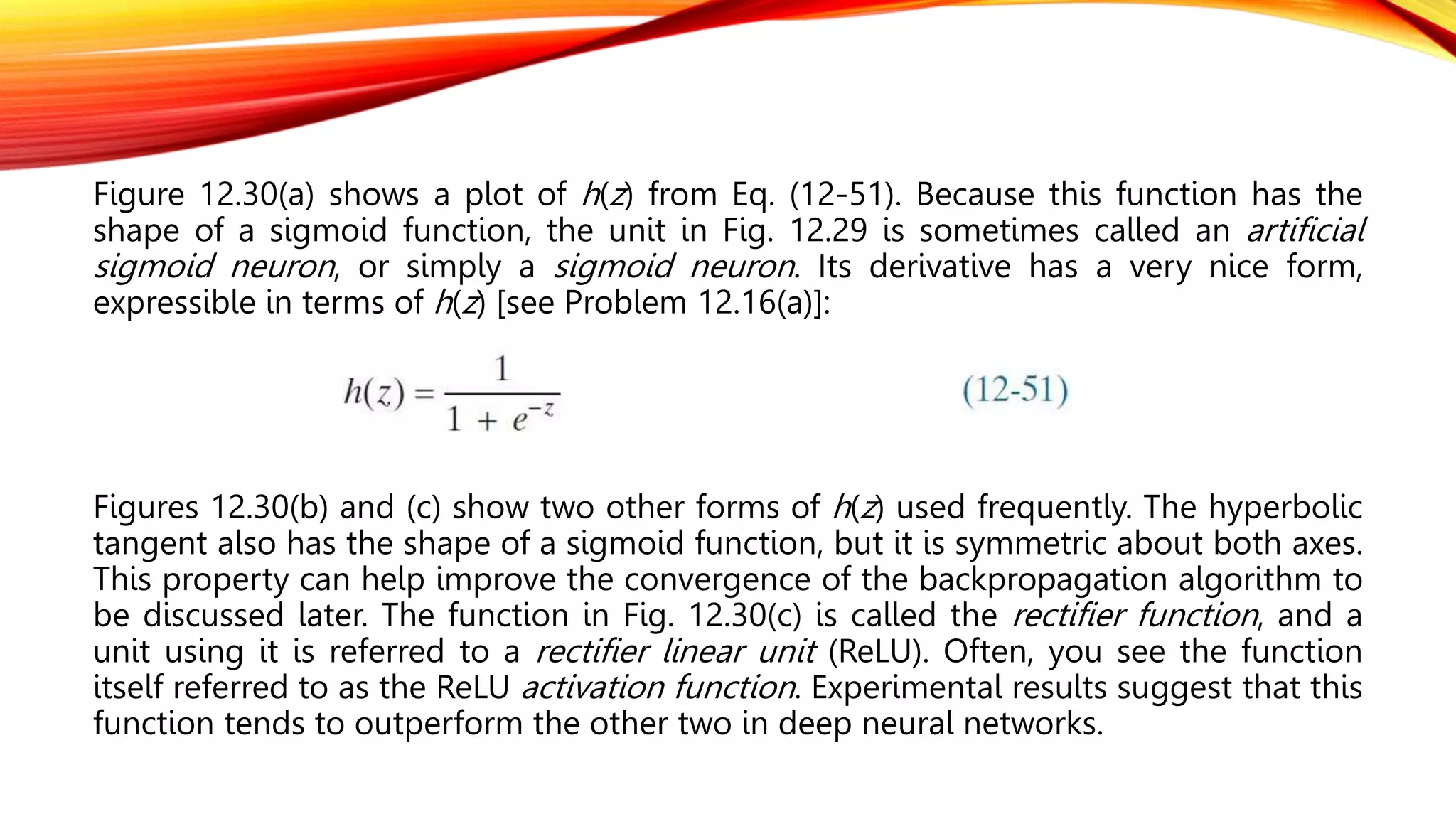 Figure 12.30(a) shows a plot of h(z) from Eq. (12-51). Because this function has the
shape of a sigmoid function, the unit in Fig. 12.29 is sometimes called an artificial
sigmoid neuron, or simply a sigmoid neuron. Its derivative has a very nice form,
expressible in terms of h(z) [see Problem 12.16(a)]:
Figures 12.30(b) and (c) show two other forms of h(z) used frequently. The hyperbolic
tangent also has the shape of a sigmoid function, but it is symmetric about both axes.
This property can help improve the convergence of the backpropagation algorithm to
be discussed later. The function in Fig. 12.30(c) is called the rectifier function, and a
unit using it is referred to a rectifier linear unit (ReLU). Often, you see the function
itself referred to as the ReLU activation function. Experimental results suggest that this
function tends to outperform the other two in deep neural networks.
 