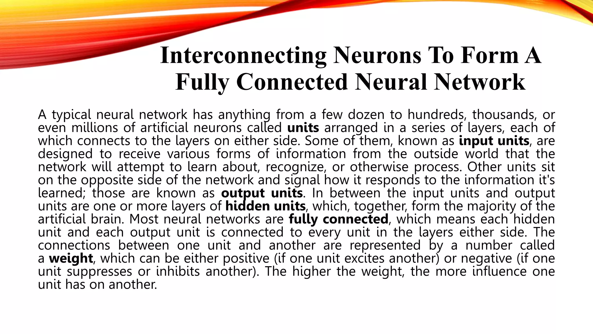 Interconnecting Neurons To Form A
Fully Connected Neural Network
A typical neural network has anything from a few dozen to hundreds, thousands, or
even millions of artificial neurons called units arranged in a series of layers, each of
which connects to the layers on either side. Some of them, known as input units, are
designed to receive various forms of information from the outside world that the
network will attempt to learn about, recognize, or otherwise process. Other units sit
on the opposite side of the network and signal how it responds to the information it's
learned; those are known as output units. In between the input units and output
units are one or more layers of hidden units, which, together, form the majority of the
artificial brain. Most neural networks are fully connected, which means each hidden
unit and each output unit is connected to every unit in the layers either side. The
connections between one unit and another are represented by a number called
a weight, which can be either positive (if one unit excites another) or negative (if one
unit suppresses or inhibits another). The higher the weight, the more influence one
unit has on another.
 