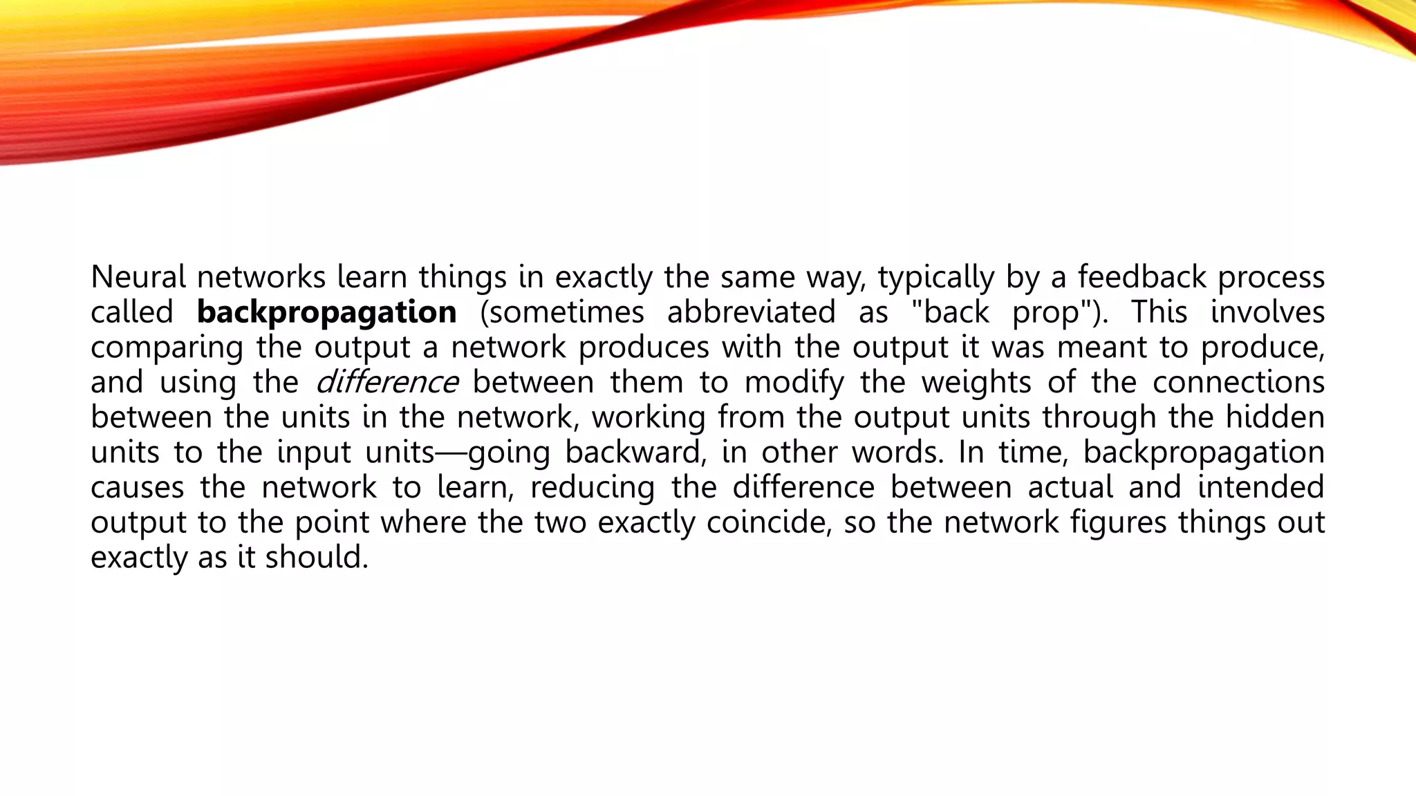 Neural networks learn things in exactly the same way, typically by a feedback process
called backpropagation (sometimes abbreviated as "back prop"). This involves
comparing the output a network produces with the output it was meant to produce,
and using the difference between them to modify the weights of the connections
between the units in the network, working from the output units through the hidden
units to the input units—going backward, in other words. In time, backpropagation
causes the network to learn, reducing the difference between actual and intended
output to the point where the two exactly coincide, so the network figures things out
exactly as it should.
 