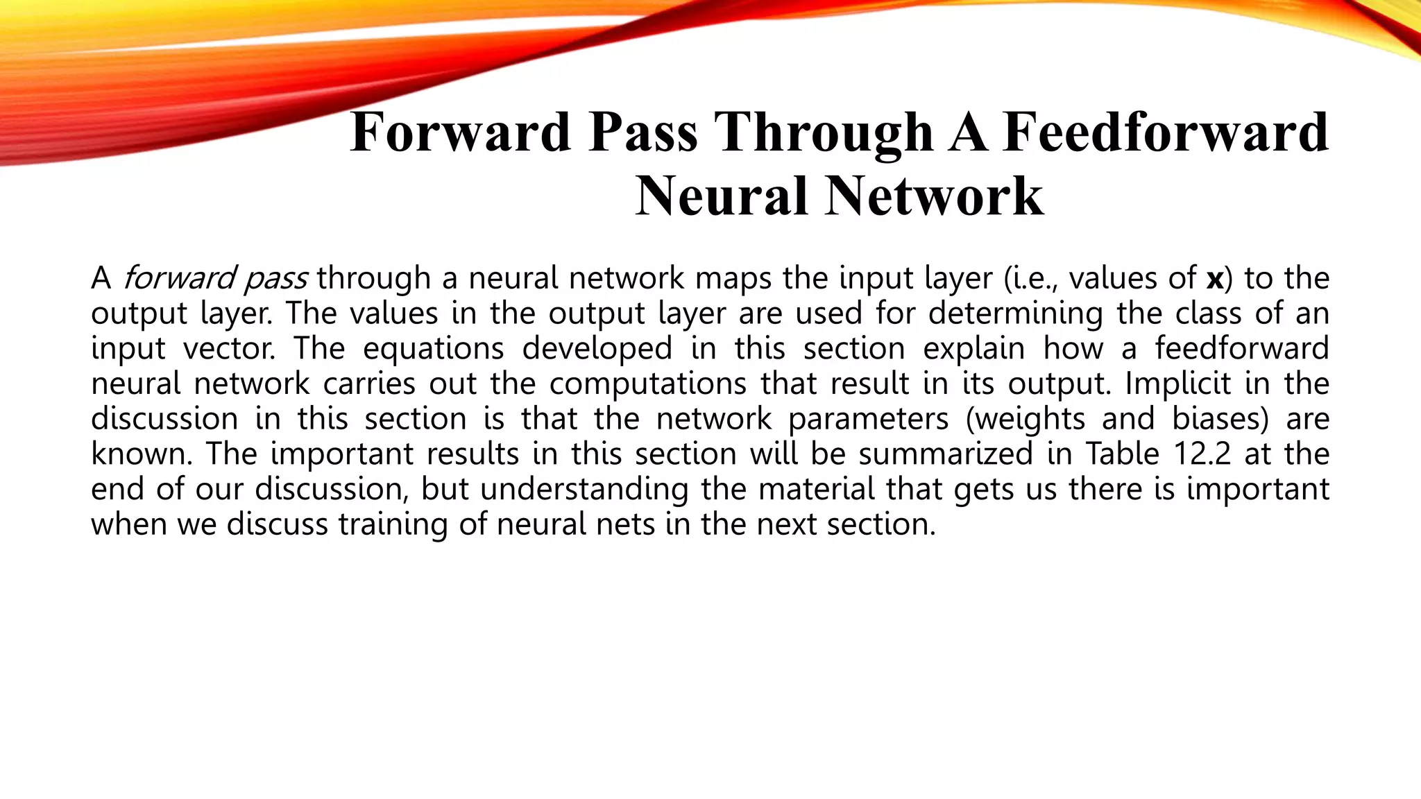 Forward Pass Through A Feedforward
Neural Network
A forward pass through a neural network maps the input layer (i.e., values of x) to the
output layer. The values in the output layer are used for determining the class of an
input vector. The equations developed in this section explain how a feedforward
neural network carries out the computations that result in its output. Implicit in the
discussion in this section is that the network parameters (weights and biases) are
known. The important results in this section will be summarized in Table 12.2 at the
end of our discussion, but understanding the material that gets us there is important
when we discuss training of neural nets in the next section.
 