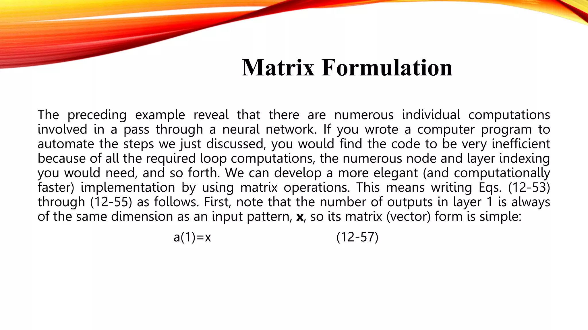 Matrix Formulation
The preceding example reveal that there are numerous individual computations
involved in a pass through a neural network. If you wrote a computer program to
automate the steps we just discussed, you would find the code to be very inefficient
because of all the required loop computations, the numerous node and layer indexing
you would need, and so forth. We can develop a more elegant (and computationally
faster) implementation by using matrix operations. This means writing Eqs. (12-53)
through (12-55) as follows. First, note that the number of outputs in layer 1 is always
of the same dimension as an input pattern, x, so its matrix (vector) form is simple:
a(1)=x (12-57)
 