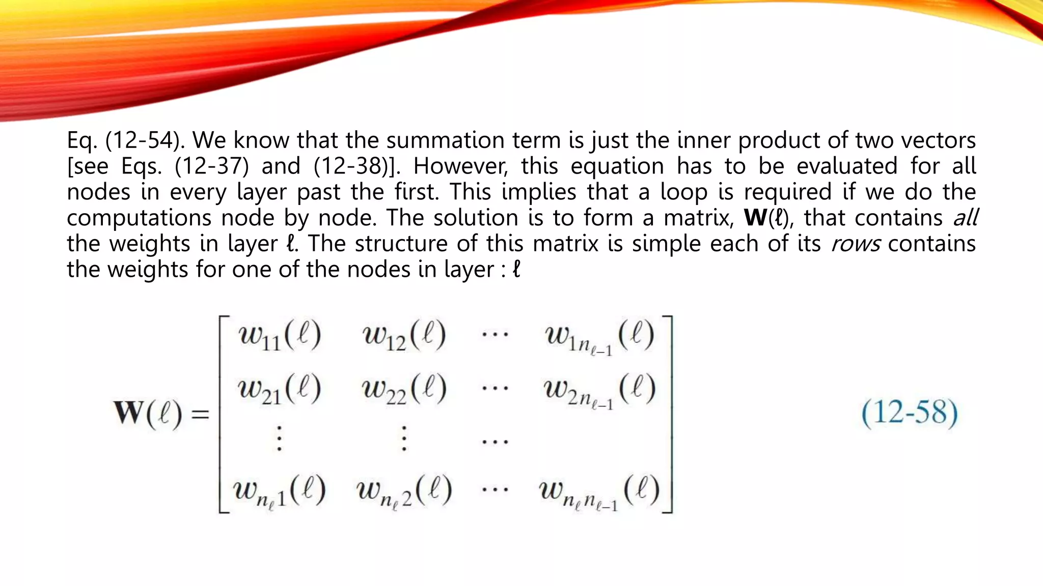 Eq. (12-54). We know that the summation term is just the inner product of two vectors
[see Eqs. (12-37) and (12-38)]. However, this equation has to be evaluated for all
nodes in every layer past the first. This implies that a loop is required if we do the
computations node by node. The solution is to form a matrix, W(ℓ), that contains all
the weights in layer ℓ. The structure of this matrix is simple each of its rows contains
the weights for one of the nodes in layer : ℓ
 