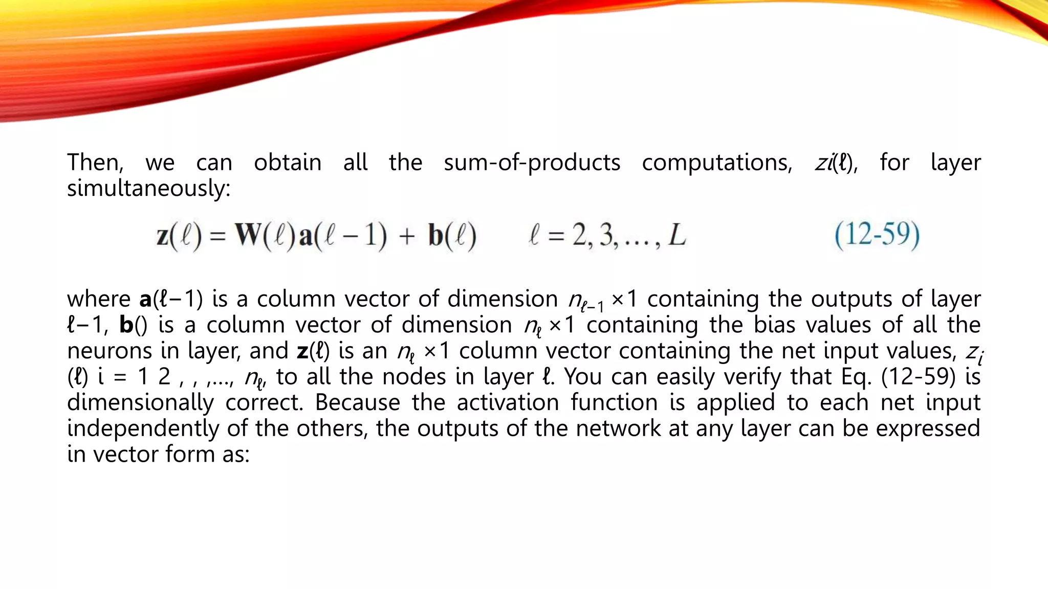 Then, we can obtain all the sum-of-products computations, zi(ℓ), for layer
simultaneously:
where a(ℓ−1) is a column vector of dimension nℓ−1 ×1 containing the outputs of layer
ℓ−1, b() is a column vector of dimension nℓ ×1 containing the bias values of all the
neurons in layer, and z(ℓ) is an nℓ ×1 column vector containing the net input values, zi
(ℓ) i = 1 2 , , ,…, nℓ, to all the nodes in layer ℓ. You can easily verify that Eq. (12-59) is
dimensionally correct. Because the activation function is applied to each net input
independently of the others, the outputs of the network at any layer can be expressed
in vector form as:
 