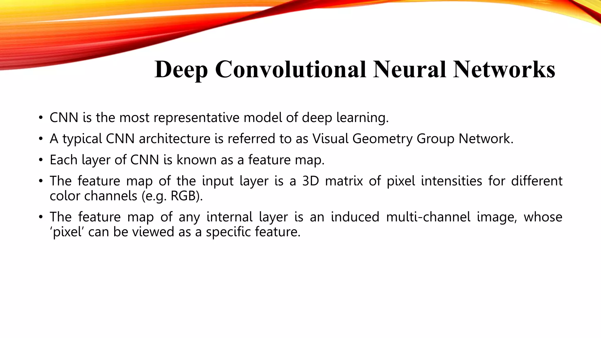 Deep Convolutional Neural Networks
• CNN is the most representative model of deep learning.
• A typical CNN architecture is referred to as Visual Geometry Group Network.
• Each layer of CNN is known as a feature map.
• The feature map of the input layer is a 3D matrix of pixel intensities for different
color channels (e.g. RGB).
• The feature map of any internal layer is an induced multi-channel image, whose
‘pixel’ can be viewed as a specific feature.
 