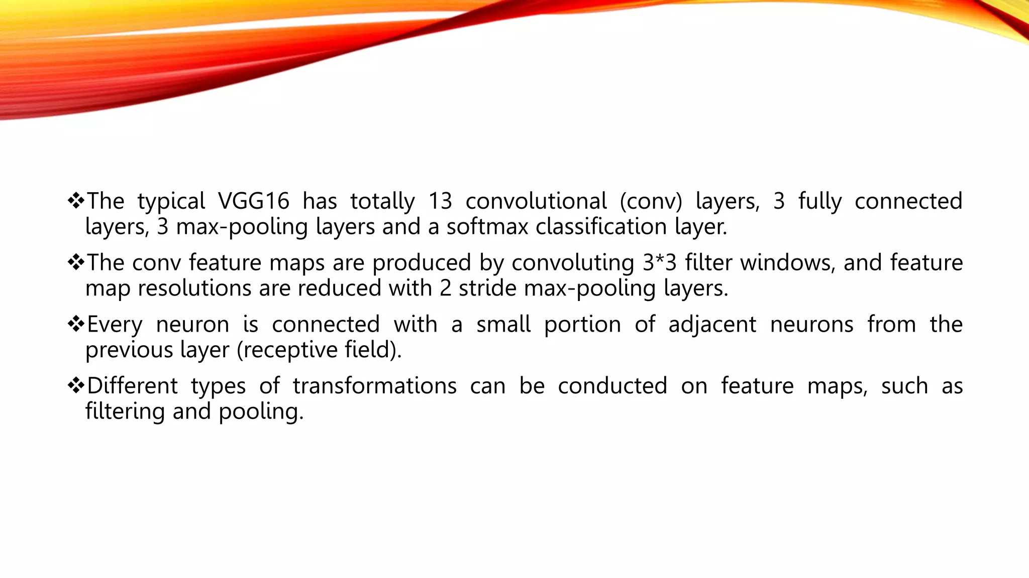 The typical VGG16 has totally 13 convolutional (conv) layers, 3 fully connected
layers, 3 max-pooling layers and a softmax classification layer.
The conv feature maps are produced by convoluting 3*3 filter windows, and feature
map resolutions are reduced with 2 stride max-pooling layers.
Every neuron is connected with a small portion of adjacent neurons from the
previous layer (receptive field).
Different types of transformations can be conducted on feature maps, such as
filtering and pooling.
 