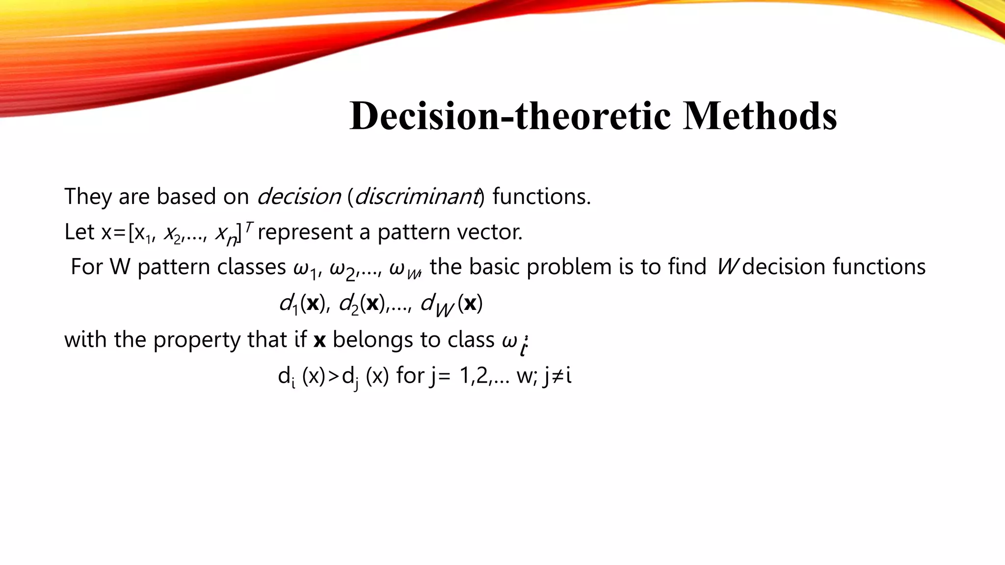 Decision-theoretic Methods
They are based on decision (discriminant) functions.
Let x=[x1, x2,…, xn]T represent a pattern vector.
For W pattern classes ω1, ω2,…, ωW, the basic problem is to find W decision functions
d1(x), d2(x),…, dW (x)
with the property that if x belongs to class ωi:
di (x)>dj (x) for j= 1,2,… w; j≠i
 