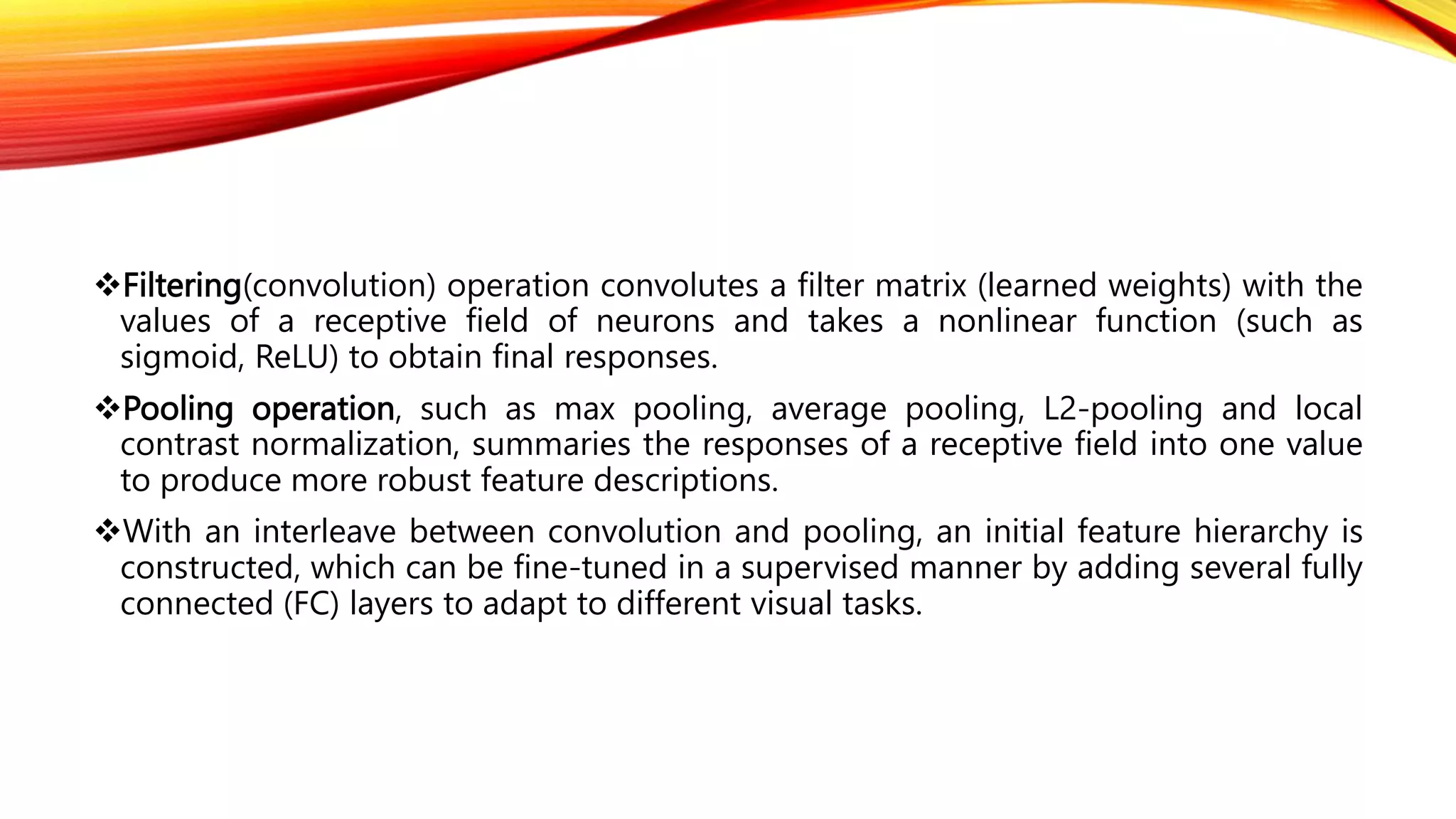 Filtering(convolution) operation convolutes a filter matrix (learned weights) with the
values of a receptive field of neurons and takes a nonlinear function (such as
sigmoid, ReLU) to obtain final responses.
Pooling operation, such as max pooling, average pooling, L2-pooling and local
contrast normalization, summaries the responses of a receptive field into one value
to produce more robust feature descriptions.
With an interleave between convolution and pooling, an initial feature hierarchy is
constructed, which can be fine-tuned in a supervised manner by adding several fully
connected (FC) layers to adapt to different visual tasks.
 