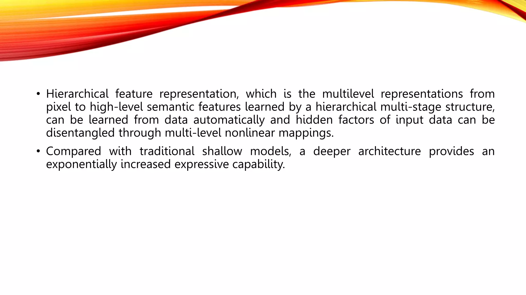 • Hierarchical feature representation, which is the multilevel representations from
pixel to high-level semantic features learned by a hierarchical multi-stage structure,
can be learned from data automatically and hidden factors of input data can be
disentangled through multi-level nonlinear mappings.
• Compared with traditional shallow models, a deeper architecture provides an
exponentially increased expressive capability.
 
