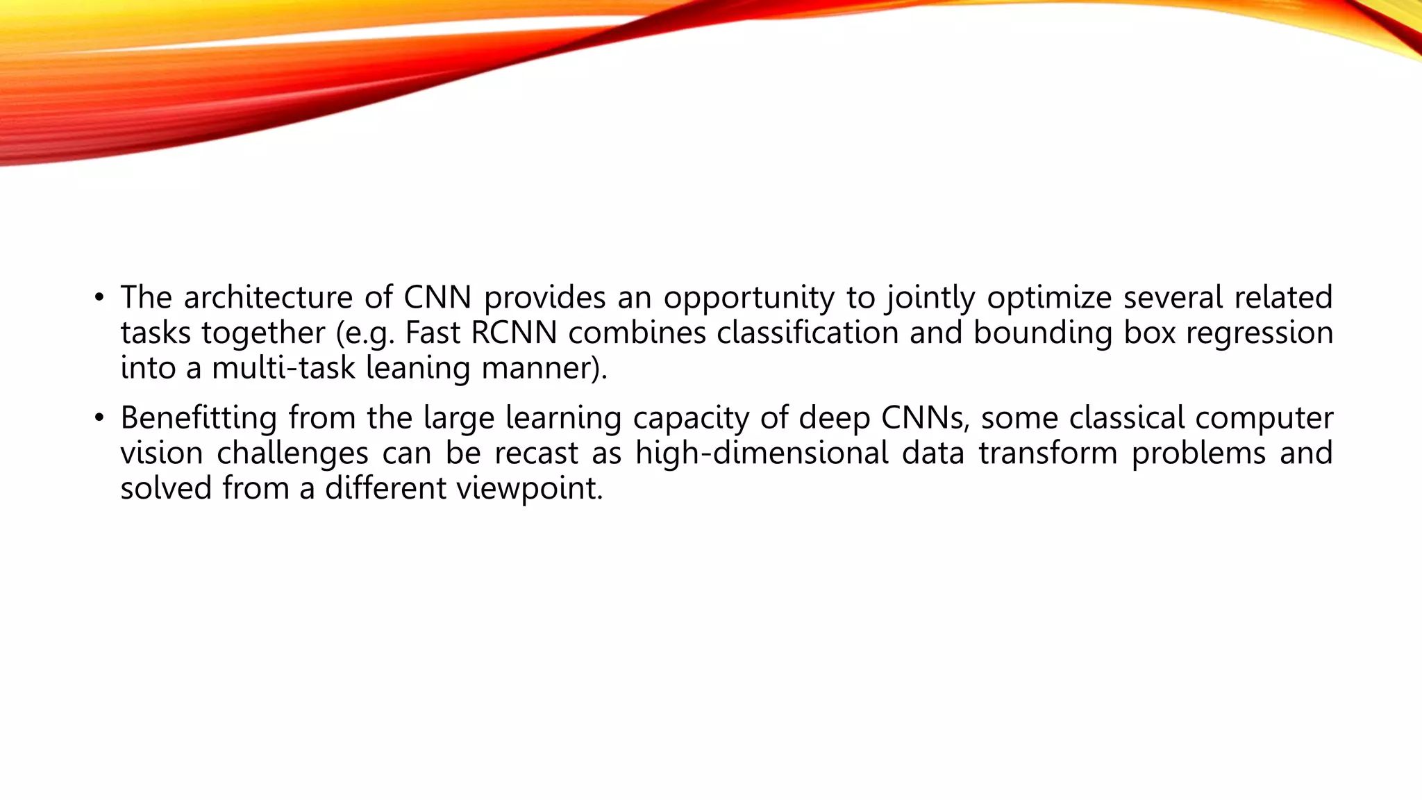 • The architecture of CNN provides an opportunity to jointly optimize several related
tasks together (e.g. Fast RCNN combines classification and bounding box regression
into a multi-task leaning manner).
• Benefitting from the large learning capacity of deep CNNs, some classical computer
vision challenges can be recast as high-dimensional data transform problems and
solved from a different viewpoint.
 