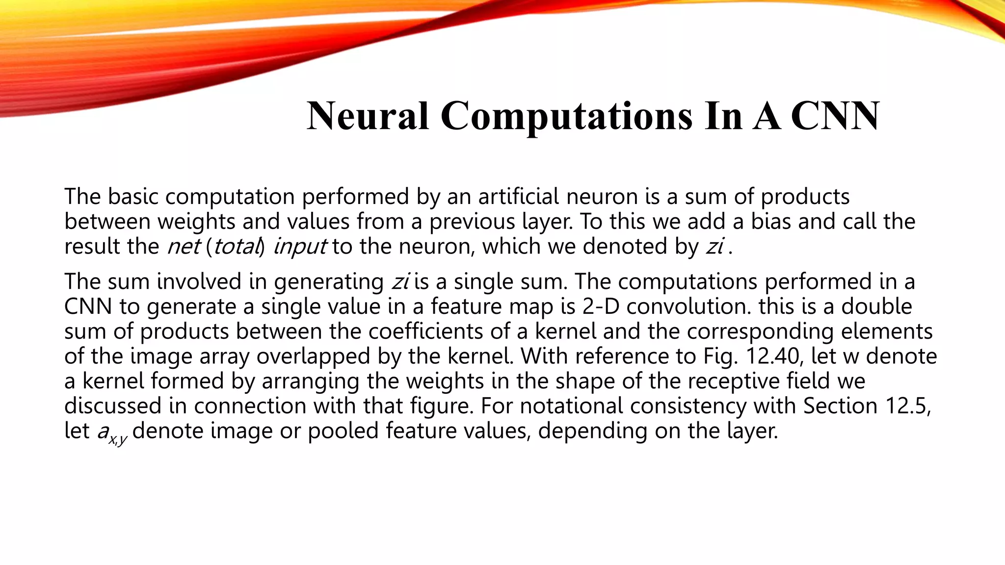 Neural Computations In A CNN
The basic computation performed by an artificial neuron is a sum of products
between weights and values from a previous layer. To this we add a bias and call the
result the net (total) input to the neuron, which we denoted by zi .
The sum involved in generating zi is a single sum. The computations performed in a
CNN to generate a single value in a feature map is 2-D convolution. this is a double
sum of products between the coefficients of a kernel and the corresponding elements
of the image array overlapped by the kernel. With reference to Fig. 12.40, let w denote
a kernel formed by arranging the weights in the shape of the receptive field we
discussed in connection with that figure. For notational consistency with Section 12.5,
let ax,y denote image or pooled feature values, depending on the layer.
 