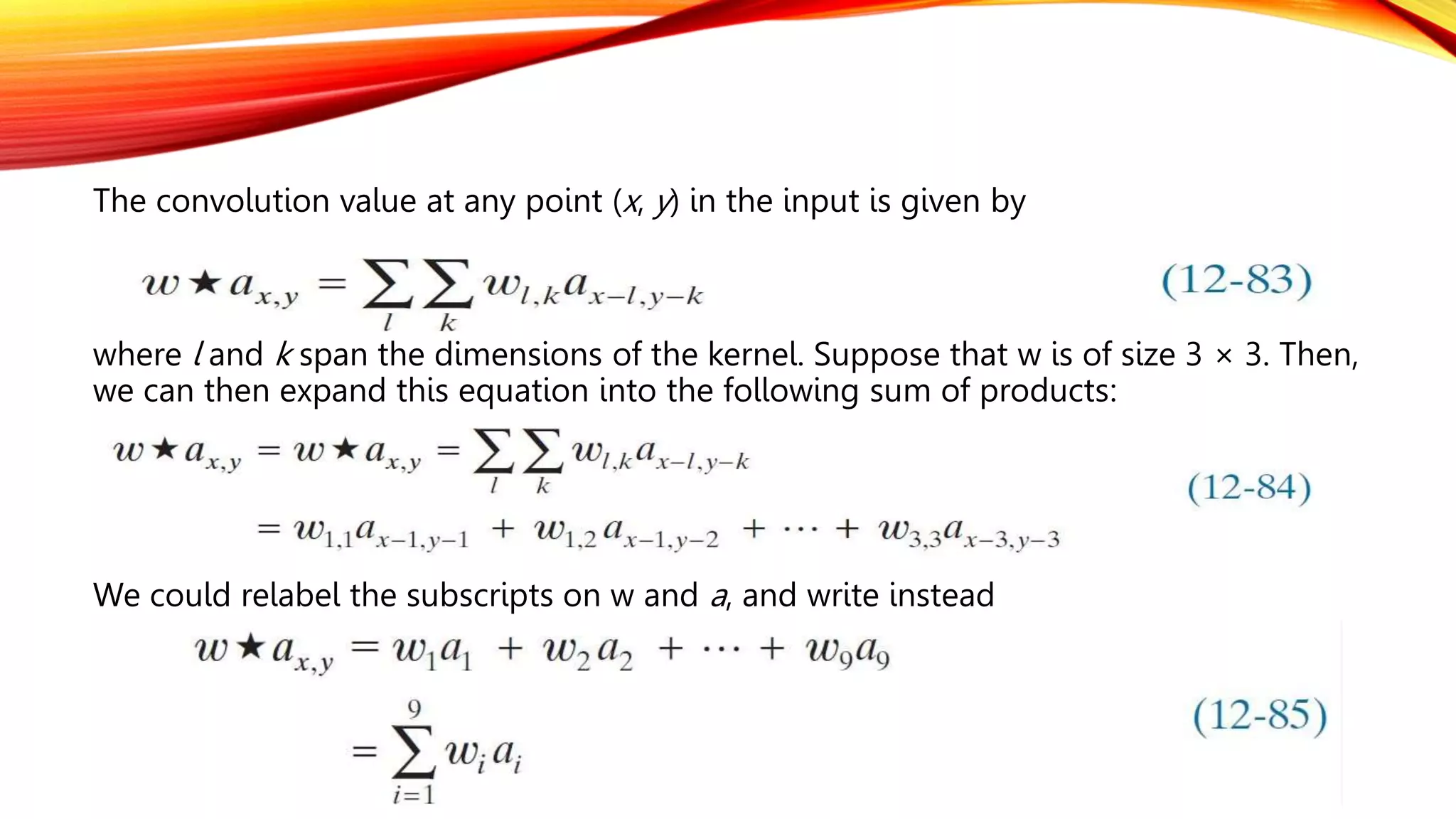 The convolution value at any point (x, y) in the input is given by
where l and k span the dimensions of the kernel. Suppose that w is of size 3 × 3. Then,
we can then expand this equation into the following sum of products:
We could relabel the subscripts on w and a, and write instead
 