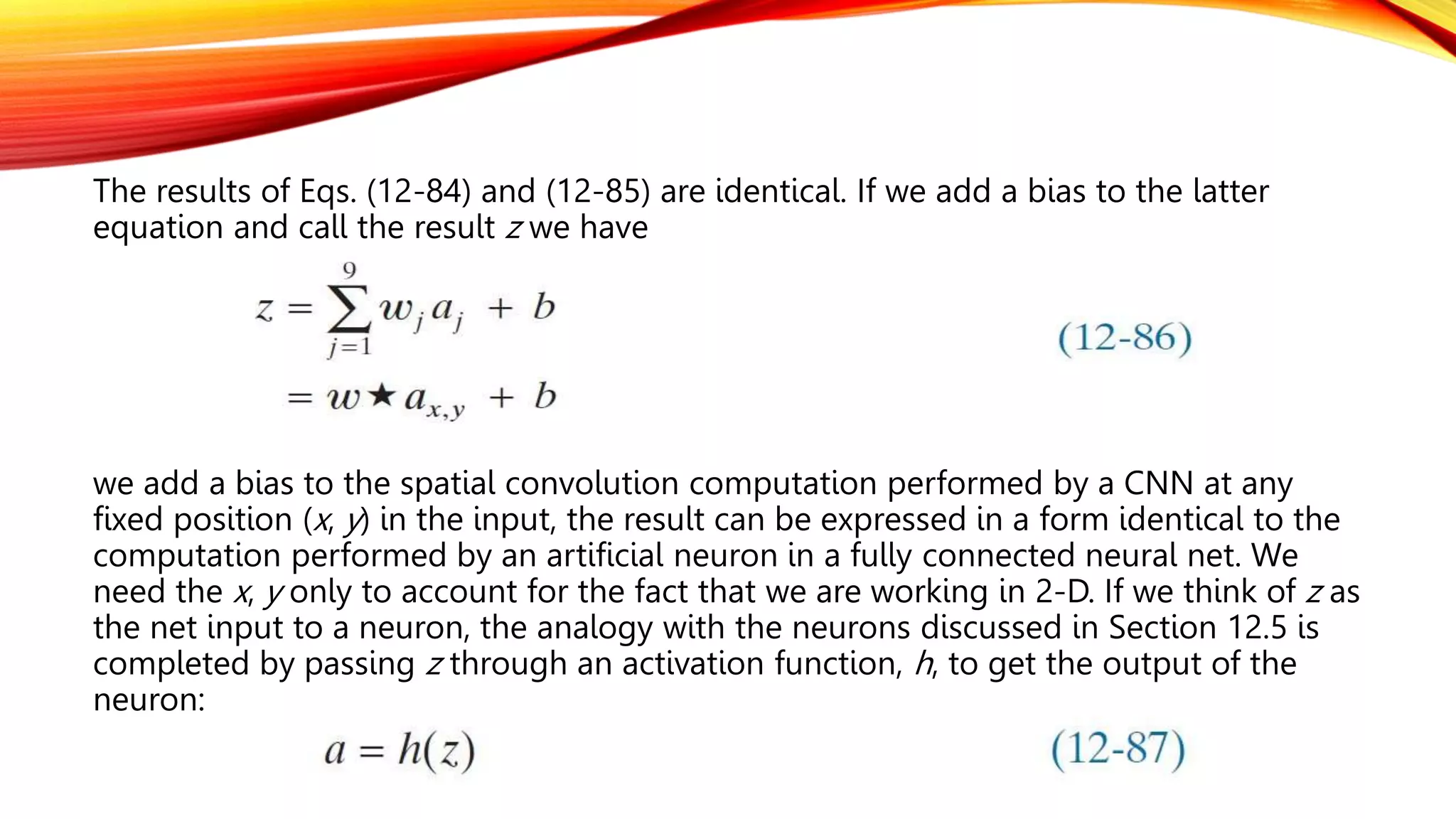 The results of Eqs. (12-84) and (12-85) are identical. If we add a bias to the latter
equation and call the result z we have
we add a bias to the spatial convolution computation performed by a CNN at any
fixed position (x, y) in the input, the result can be expressed in a form identical to the
computation performed by an artificial neuron in a fully connected neural net. We
need the x, y only to account for the fact that we are working in 2-D. If we think of z as
the net input to a neuron, the analogy with the neurons discussed in Section 12.5 is
completed by passing z through an activation function, h, to get the output of the
neuron:
 