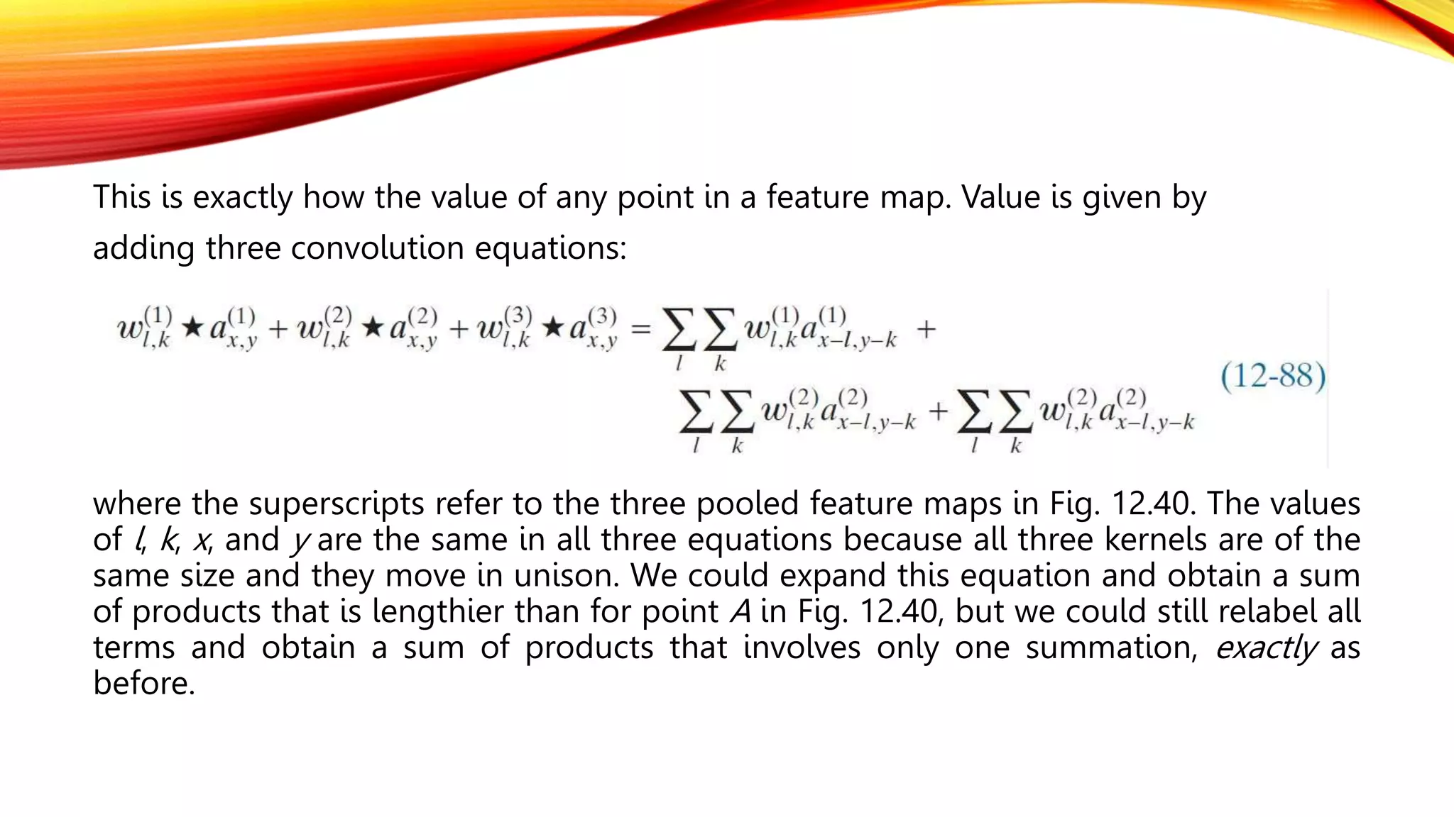 This is exactly how the value of any point in a feature map. Value is given by
adding three convolution equations:
where the superscripts refer to the three pooled feature maps in Fig. 12.40. The values
of l, k, x, and y are the same in all three equations because all three kernels are of the
same size and they move in unison. We could expand this equation and obtain a sum
of products that is lengthier than for point A in Fig. 12.40, but we could still relabel all
terms and obtain a sum of products that involves only one summation, exactly as
before.
 